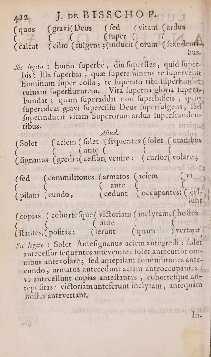 (quos (gravi(Deus — (fed — (vitami (ardua (C T Ffuper C5 IC DAL uA (calcat (cilio (fulgens ; (inducit ( orum ( fcandenfi bus. Sic legito : homo fuperbe , diu fuperftes, quid fuper- bis? llla fuperbia , quz fupereminens te tupervehit hominum füper colla, te fuperato tibi füperfundety ruinam fuperfluentem, — Vita fuperna gloria fuperá-; bundat ; quam fuperaddit. non fuperbificis , Quos fupercalcat gravi fupercilio Deus fuperfulgens ; [éd fuperinducit vitam Superorum ardua fuperícanden- tibus. insiqea Aliud. eit (Solet — (aciem (folet (fequentes (folet ( orimubüs ( ante ( (fignanus (gredi (ceffor( venire: (curfor(volares - 243 (fed | (commilitones (armatos (aciem Cyl. 9 ( ines ( ante ( A. (pilani (eundo, (cedunt (occupantes; ( cel-,! iuh£. ! (copias ( cohortefque ( victoriam (inclytam, ( hoftesoc ( ante 1 ( tantes, ( pofitas : ( ferunt (quam ( vertant I Sic legito : Solet Antefignanus aciem antecredi : folet anteceffor fequentes antevenire: lolet antecurfor om- nibus antevolare; fed antepilani commilitones ante- eundo, armatos antecedunt aciem anteoccupantes s. vi.anteceliunt copias anteílantes , cobortefque aü- tepofitas: victoriam anteferunt inclytam , antequam hoftes antevertant, In.