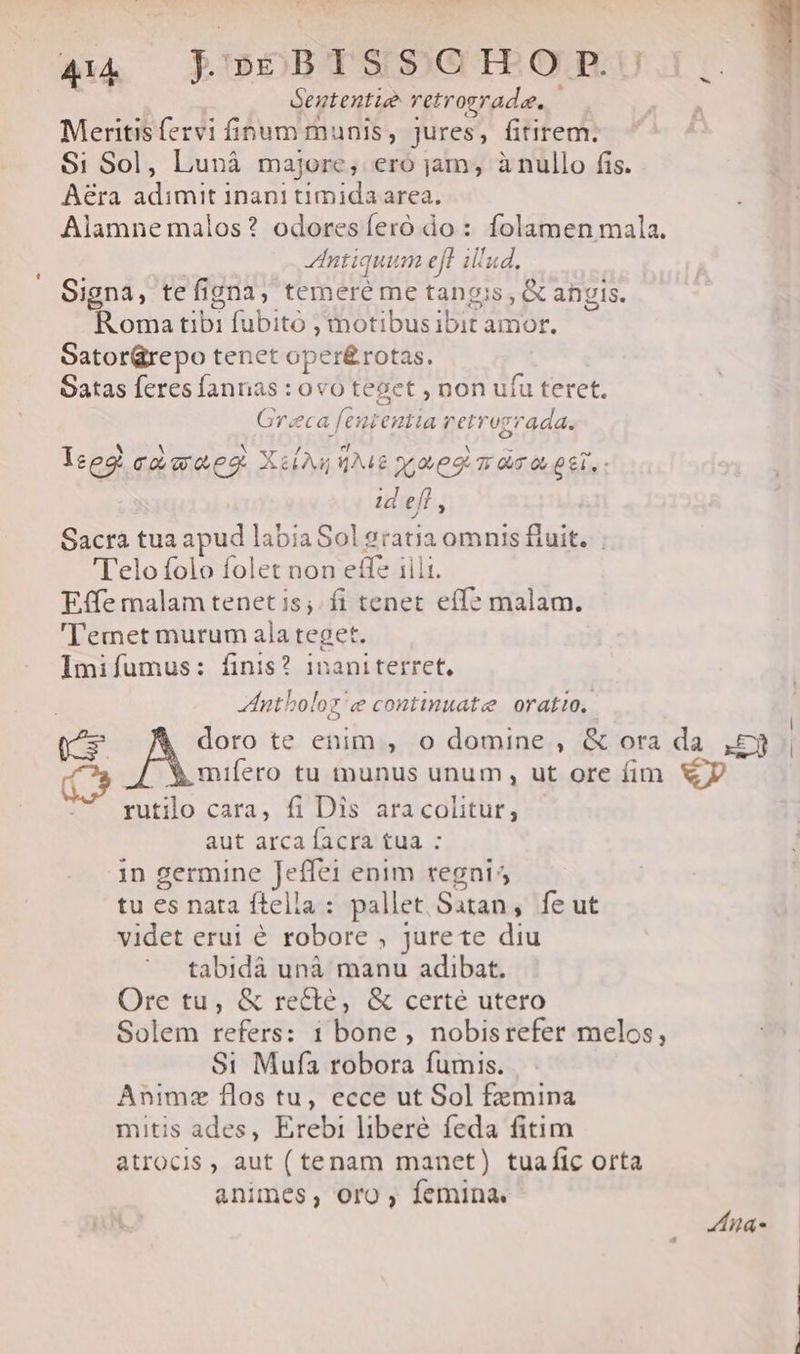 A4. RBOSDBTSISGIPEORU Sententie retrograde. Meritis fervi finum munis, jures, fitirem. $i Sol, Lunà majore, ero jam, ànullo fis. Aera adimit inani timida area. Alamne malos? odoresíeró do: folamen mala. dIntiquum eff illud. Signa, tefigna, temere me tangis, &amp; angis. Roma tibi fubitó , motibus ibit amor. GatorGrepo tenet oper&amp;rotas. Satas feres fannas : ovo teget , non ufu teret. Greca [eutentia retrozrada. Ieeg co wwe X&amp;( Aj ENT yes 7: 03 0, 06i, : id eff , Sacra tua apud labia Sol 2ratia omnis fluit. 'Telo folo folet non effe iili. Effe malam tenet is; fi tenet eff? malam. 'Temet murum ala teget. Imifumus: finis? inaniterret, ntboloz e continuate oratio, 1-3 doro te enim , o domine , &amp; ora da ,£3 C» Y mifero tu munus unum, ut ore fim D rutilo cara, fi Dis aracolitut, aut arca facra tua : 1n germine Jeffei enim regnis tu es nata ftella : pallet Satan, fe ut videt erui é robore , jurete diu tabidáà unà manu adibat. Ore tu, &amp; recté, &amp; certé utero Solem refers: 1 bone, nobisrefer melos, $1 Mufa robora fumis. Animz flos tu, ecce ut Sol femina mitis ades, Erebi liberé feda fitim atrocis, aut (tenam manet) tuafic orta animes, Oro , femina. na