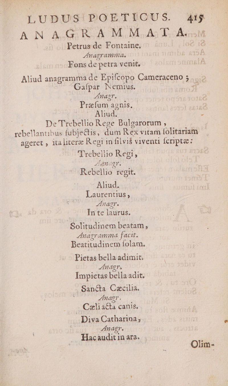 LUDUS!'POETICU S. es ANAGRAMMAT A. Petrus de Fontaine, [e Znagramma. o4 LL Fons de petra venit, Aliud anagramma de Epifcopo Cameraceno 5 Gafpar Nemius. d nar. Prefum. agnis. 2d Aliud. A. De Trebellio Rege Bulgarorum , | rebellantibus fubje&amp;tis, dum Rex vitam folitariam ageret , italitere Regi in filvi$ viventi fcripta: 'Trebeliio Regi, Ua. o Qr. Rebellio regit. Ahud. Laurentius, nagr. In te laurus. Solitudinem beatam, Znagramma facit. Beicuidincm folam. Pietas bella adimit. nagr, Impietas bella adit. Sapnéta Caecilia. nagr. Caliacta canis. Diva Catharioa ; Zinagr. Hacaudit in ara. Olim-