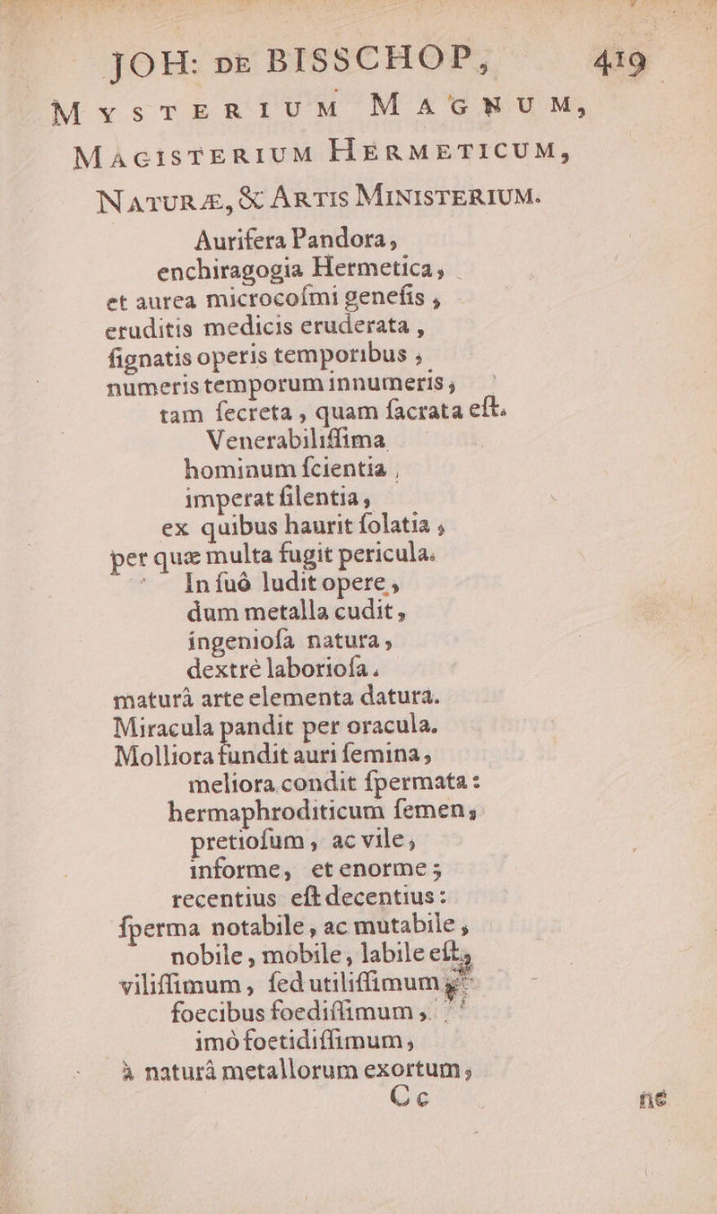 MaAciIsTERIUM HERMETICUM, NATURJE, &amp; AR T1s MINISTERIUM. Aurifera Pandora, enchiragogia Hermetica; | et aurea microcoími genefis , eruditis medicis eruderata , fignatis operis temporibus ,. numeristemporuminnumeris; tam fecreta , quam facrata eít. Venerabiliffima. hominum fcientia |, imperat filentia, ex quibus haurit folatia , per quz multa fugit pericula.  Infuó luditopere; dum metalla cudit , ingeniofa natura, dextre laboriofa . maturà arte elementa datura. Miracula pandit per oracula. Molliora fundit auri femina ; meliora condit fpermata : hermaphroditicum femen; pretiofum , ac vile; informe, etenorme; recentius eft decentius: fperma notabile, ac mutabile , nobile , mobile, labile eft, viliffiigum , fed utiliffimum g^ foecibus foediffimum , '' imó foetidiffimum, à naturà metallorum exortum ; | Cc fie