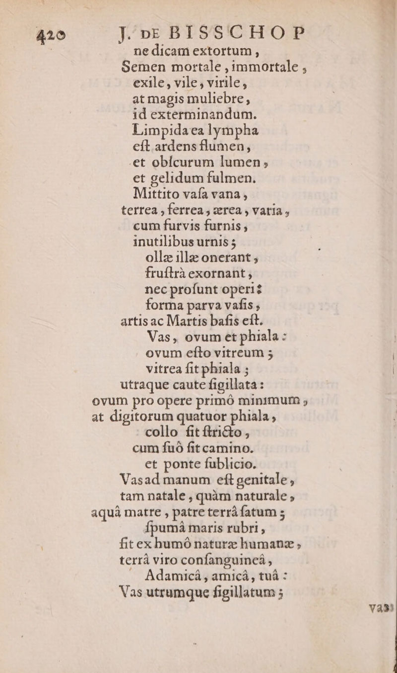 ne dicam extortum , Semen mortale , immortale , exile, vile , virile, at magis muliebre, id exterminandum. Limpidaea lympha cít ardens flumen, .et obícurum lumen; et gelidum fulmen. Mittito vafa vana , terrea , ferrea , rea , varia, cum furvis furnis , inutilibus urnis ollz illz onerant , fruílrà exornant , nec profunt operi? forma parva vafis ; artis ac Martis bafis eít. Vas, ovum et phiala : | ovum efto vitreum 5 vitrea fit phiala ; | utraque caute figillata: ovum pro opere primó minimum ; at digitorum quatuor phiala, collo fit ftricto , cum fuó fit camino. et ponte fublicio. Vasad manum eft genitale , tam natale , quàm naturale ; aquá matre , patre terrá fatum 5 Ípumá maris rubri , fitex humó naturz humanz ; terrà viro confanguincá , J Adamicá , amicá, tuà : Vas utrumque figillatum 5 vas!