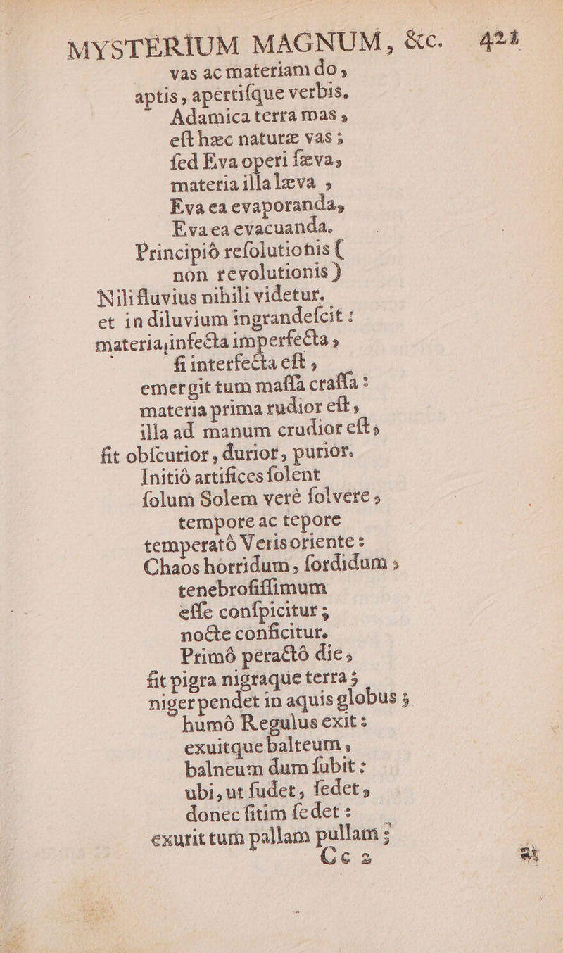 |. vas ac matetiam do , aptis, apertifque verbis, Adamica terra mas s eít hzc naturz vas ; Íed Eva operi fva; matetia illalzva ; Eva ea evaporanda, Eva ea evacuanda. Principio refolutiotis ( non revolutionis ) Nili fluvius nihili videtur. et in diluvium ingrandefcit : materiajinfecta imperfecta ; fi interfecta eft , emergit tum maffa craffa : materia prima rudior eft; illaad manum crudior eft; fit obícurior , durior, purior. Initio artifices folent folum Solem veré folvete ; tempore ac tepore tempetató Verisoriente : Chaos horridum , fordidum ; tenebrofiffimum effe confpicitur ; nocte conficitur, Primó peractó die, fit pigra nigraque terra 5 nigerpendet in aquis globus 5. humó Regulus exit : exuitque balteum ; balneum dum fubit : ubi ,ut fudet, fedet 2 donec fitim fedet : exurit tum pallam pullam ; Cca ai