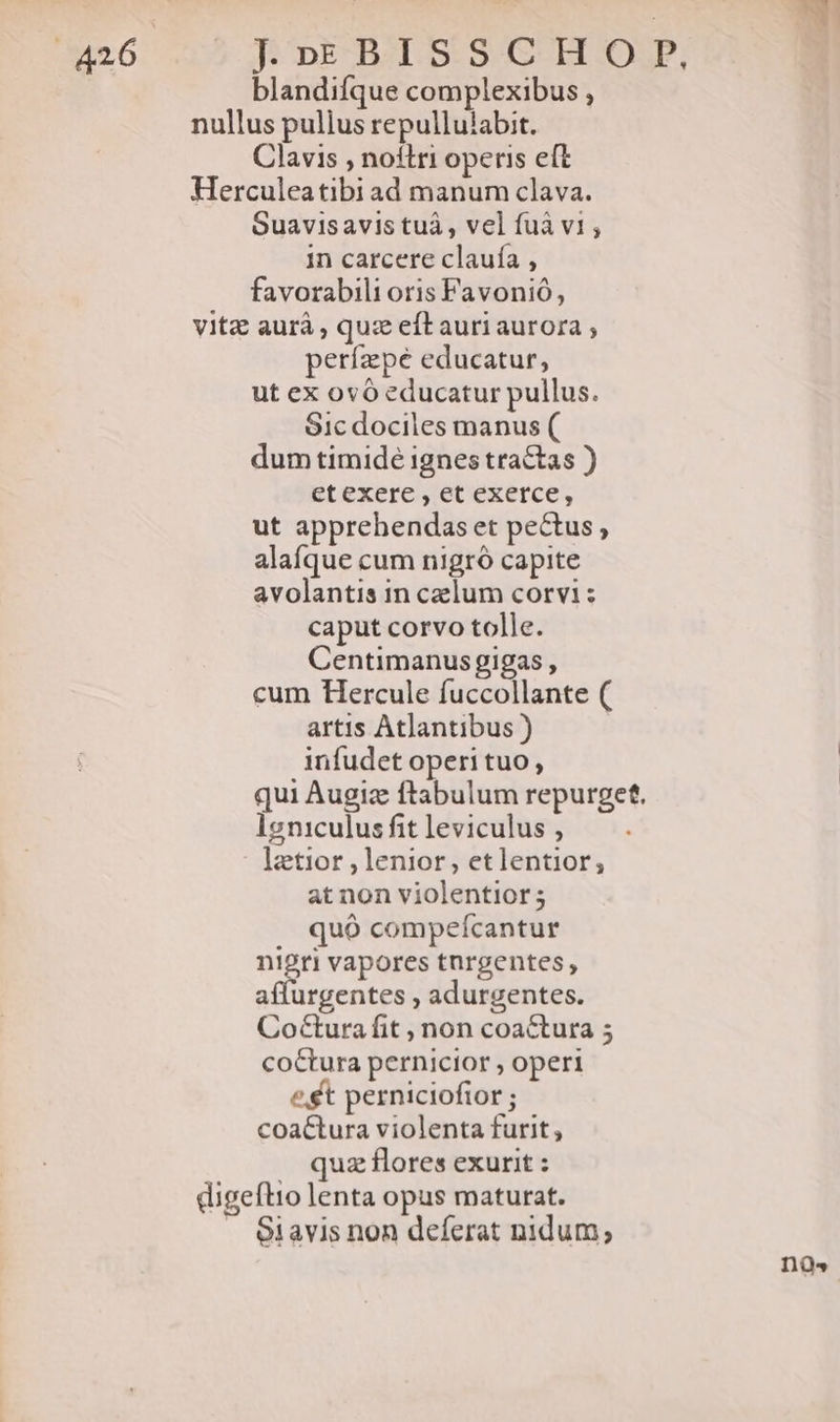 J»EBISSCH O.P, blandifque complexibus , nullus pulius repullulabit. Clavis , noflri operis eft Herculeatibi ad manum clava. Suavisavis tuà , vel fuà v1, in carcere claufa , favorabili oris Favonió, vitz aurà , quz eft auri aurora ; períape educatur, ut ex 0vó educatur pullus. S1c dociles manus ( dum timide ignes tractas ) etexere , et exerce, ut apprehendas et pectus, alaíque cum nigró capite avolantis in celum corvi : caput corvo tolle. Centimanus gigas , cum Hercule fuccollante ( artis Atlantibus ) infudet operi tuo , qui Augiz ftabulum repurget. Ig niculus fit leviculus , latior lenior, etlentior, at non violentior; . quó compefcantur nigri vapores tnrgentes, affurgentes , adurgentes. CoCtura fit , non coactura 5 coctura pernicior , operi et perniciofior ; coa&amp;tura violenta furit, . quz flores exurit : digeflio lenta opus maturat. . 61avis non deferat nidum;