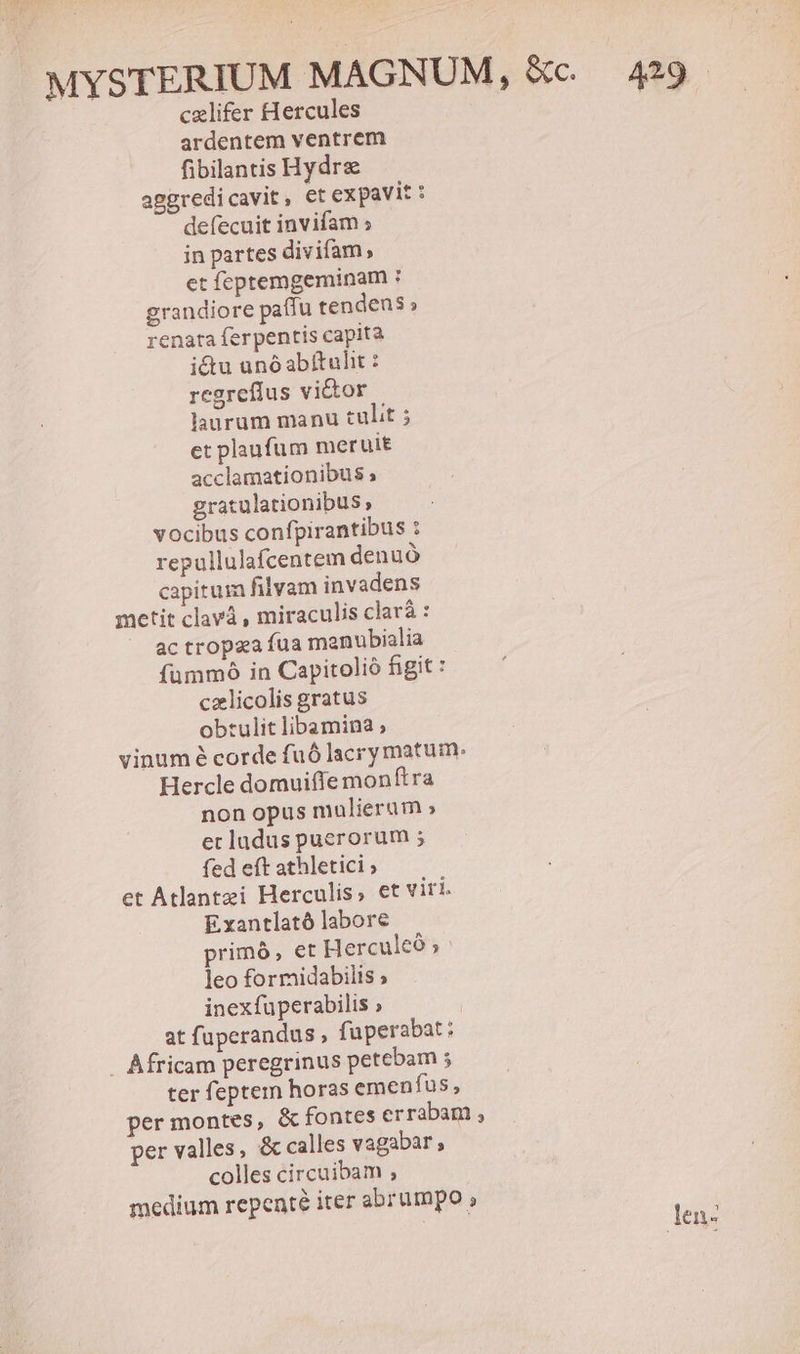 cxlifer Hercules ardentem ventrem fibilantis Hydrz aggredicavit, et expavit : defecuit invifam ; in partes divifam, et feptemgeminam : grandiore paffu tendens; renata ferpentis capita i&amp;tu unóabitulit : regreflus victor laurum manu tulit ; et plaufum meruit acclamationibus ; gratulationibus» vocibus confpirantibus : repullulafcentem denuó capitum filvam invadens metit clavá , miraculis clará : ac tropza fua manubialia fummó in Capitolió figit : czlicolis gratus obtulit libamina ; vinum é corde fuó lacry matum. Hercle domuiffe monftra non opus mulierum » ecladus puerorum ; fed eft athletici ; et Atlantzi Herculis, et viri. Exantlató labore primó, et Herculeó ; leo formidabilis » inexfuperabilis » : at fuperandus , fuperabat; . Africam peregrinus petebam ; ter feptem horas emenfus, per montes, &amp; fontes errabam , per valles, &amp; calles vagabar, colles circuibam ; medium repenté iter abrumpo , | len-