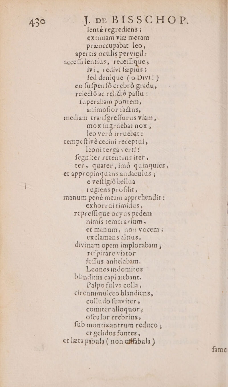 ie! lenté regrediens ; extimam viz metam praoccupabat leo, apertis oculis pervigil: acceffilentius, receffique ; ivi, redivi fepius 5 íed denique ( o Divi! ) eo fufpenfó crcbró gradu, rele&amp;ó ac relictó paflu : fuperabam pontem, animofior factus, mediam tranfgreffurus viam, mox inzruebat nox , leo veró irruebat: tempcítivé cecini receptui , lzoniterga verti: fegniter retentans iter, ter, quater,imó quinquies, et appropinquans audaculus ; € vettigió bellua rugiens profilit, manum pené meam apprehendit: exhorrui timidus, repreffique ocyus pedem nimis temcrarium ; etmanum, non vocem ; exclamans aitius, divinam opem implorabam ; re(pirare viator Ícíffus anhelabam., Leones indomitos blanditiis capi aiebant. Palpo fulva colla, circummulceo blandiens, colludo fuaviter ; comiter alloquor ; ofculor crebrius; füb montisantrum reduco ; et gelidos fontes, ct Igta pabula ( non efffabula ) famc