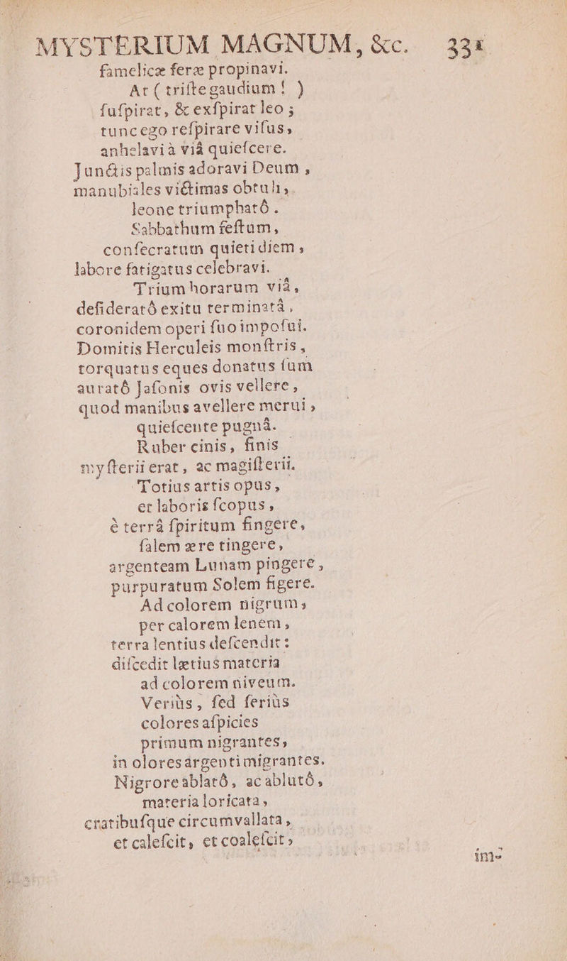famelicz fere propinavi. At ( triftegaudium ! ) fufpirat, &amp; exfpirat leo ; tuncego refpirare vifus, anhelavià vià quiefcere. Junáis palmis adoravi Deum , manubiales viétimas obtuli; leone triaumpbható . Sabbathum feftam, confecratum quieti diem ; labore fatigatus celebravi. Trium horarum vià, defiderató exitu terminata, coronidem operi fuo impofui. Domitis Herculeis monftris, torquatus eques donatus fum aurató Jafonis ovis vellere, quod manibus avellere merui quiefcente pugnà. Ruber cinis, finis | myfterii erat, ac magifterii. (Totius artis opus, et laboris fcopus , é terrá fpiritum fingere, falem zre tingere, argenteam Lunam pingere , purpuratum Solem figere. Ad colorem nigrum; per calorem lenem, terra lentius defcendit: diícedit lgetius materia ad colorem niveum. Veriüs, fed ferius colores aípicies primum nigrantes, in oloresargeontimigrantes. Nigroreablató, acablutó, materia loricata cratibufque circumvallata, | et calefcit, et coaleícit» ím-