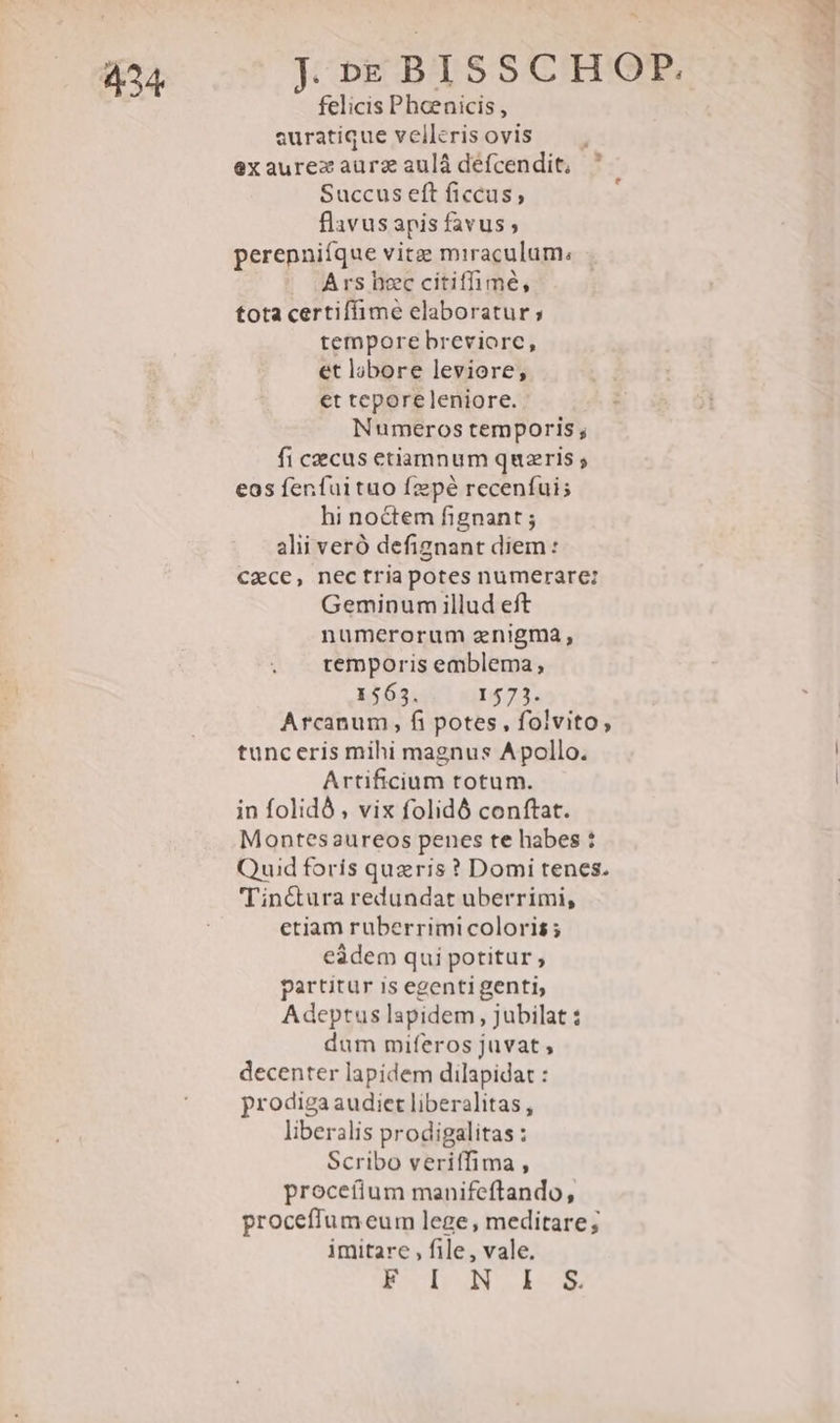 424 felicis Pheenicis, euratique vellerisovis — exaurexzaurzaulàdefcendit, ' Succus eft ficcus, flavusapis favus; perenniíque vitze miraculum; Ars bec citiffimé, tota certiffime elaboratur; tempore breviorc, et lobore leviore, et teporeleniore. Numeros temporis ; fi cecus etiamnum quaeris ; eos fenfui tuo fzpé recenfuis hi noctem fignant ; alii veró defignant diem: €xce, nectria potes numerare: Geminum illud eft numerorum enigma, temporis emblema, 1563. 1573. Arcanum , fi potes, folvito, tunceris mihi magnus Apollo. Artificium totum. in folidó , vix folidó conftat. Montesaureos penes te habes : Quid foris queris ? Domi tenes. 'Tiné&amp;tura redundat uberrimi, etiam ruberrimi coloris; eàdem qui potitur , partitur is egenti genti, Adeptus lapidem, jubilat : dum miferos juvat; decenter lapidem dilapidat : prodiga audiet liberalitas , liberalis prodigalitas : Scribo veriffima , procetium manifeftando, proceffum eum lege, meditare; imitare , file, vale. Kb I-m -
