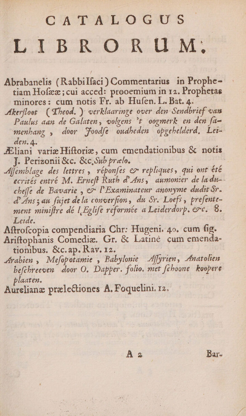 LIBRORUM, Abrabanelis ( Rabbilfaci) Commentarius in Prophe- tiam Hofzz;cui acced: prooemium in 12. Prophetas minores: cum notis Fr. ab Hufen. L. Bat. 4. | kerfloot — (*Eheod. ) verklaarimge over den Sendbrief van Paulus aan de Galaten, «olgens t oogmerk en den fa- wenbang , door Sfoodfe oudbedem opgehelderd, Lez- den. 4. JEliani varie Hiftorie , cum emendationibus &amp; notis J. Perizonii &amp;c. &amp;c,Sub prelo. | dfjemblage des lettres ,. vépon[es ez vepliques, qui ont été ecrités entré M. Erneft Ruth d' Ans, aumonter. de la da- - chefíe de Bavarie , ez: l'Examinateur anonyme dudit Sr. . d' Ans 5 an füjet dela conver fron , du Sr. Loefs , prefente- y minijfre dé I| Eglife veformée a Leiderdorp. &amp;zc.. 8. Leide. | Aftrofcopia compendiaria Chr: Hugeni. 4o. cum fig. Ariftophanis Comediz. Gr. &amp; Latiné cum emenda- tionibus. &amp;c.ap. Rav. 12. rabien , Mefopotamie , Babylone — Affyrien, Anatolien befcbreeven door O, Dapper. folio. met fchoone. koopere plaaten. , | Aurelian prelectiones A, Poquelini. 12. À 2 Bar-