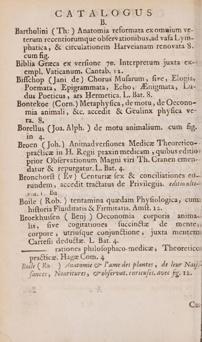 CA dT) $EOGIUS b Bartholini (Th: ) Anatomia reformata ex omnium ve- terum recentiorumque obfervationibus;ad vafa Ly m- phatica, &amp; circulationem Harveianam renovata 8. cum fig. Biblia Grzca ex verfione 7e. Interpretum juxta ex-- empl. Vaticanum. Cantab. 12. Biffchop (Jani de) Chorus Mufarum , five, Elogia; Poemata, Epigrammata, Echo, JÉnigmata, Lu- dus Poeticus, ars Hermetica. L. Bat. 8. | Bontekoe (Corn.) Metaphyfica, de motu, de Oecono- mia animali, &amp;c. accedit. &amp; Geulinx. phyfica ve- ra. 8, Borellus (Joa. Alph. ) de motu animalium. cum fig. in 4. i | Broen ( Joh.) Animadverfiones Medicz 'Theorctico- practice in H. Regii praxin medicam , quibus editio) prior Obfervationum Magni viri Th. Cranen emen-- datur &amp; repurgatur. L. Bat. 4. Bronchorít ( Ev) Centurig fex &amp; conciliationes eo-- rundem, accedit tractatus de Privilegis.. editio udlti-. i224. M. ba. Boile ( Rob. ) tentamina quzdam Phyfiologica, cum hiftoria Fluiditatis &amp; Firmitatis, Amll. 12. Broekhuifen ( Den) ) Oeconomia corpori anima« lis, five cogitationes fuccincte — de mente; corpore , utriufque conjunctione , juxta mentenm Cartefii deductz. L. Bar. 4. rationes philofophico-medice, 'Theoreticco ra&amp;ticz. Hagz Com. 4 Boile ( Ro...) Zmatomie ez l'ame des plantes , de leur Naif/- fances , Nouritures, ez obferoat. curieufes, aute fig. 12. Cai
