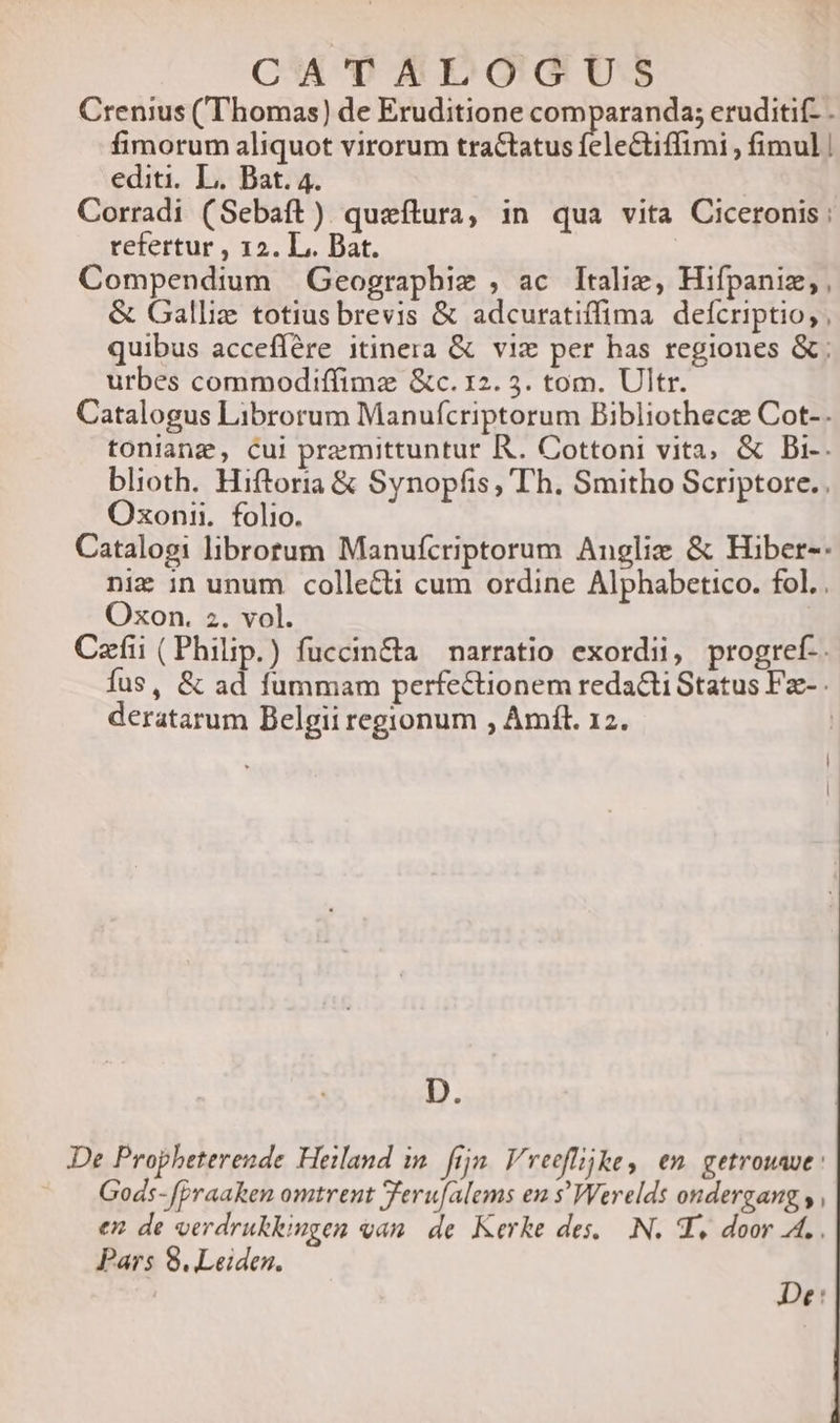 CA'TAEDGGU.S Crenius (Thomas) de Eruditione comparanda; eruditif- . fimorum aliquot virorum tractatus feleCtiffimi , fimul | editi, L.. Bat. 4. Corradi (Sebaft). queftura, in qua vita Ciceronis: refertur , 12. L.. Dat. | Compendium Geographie , ac ltalie, Hifpaniz; , &amp; Galliz totius brevis &amp; adcuratiffima defcriptio, , quibus acceflére itinera &amp; viz per has regiones &amp;; urbes commodiffimz &amp;c. 12. 3. tom. Ultr. Catalogus Librorum Manufícriptorum Bibliotheca Cot-. toniangz, Cui premittuntur R. Cottoni vita, &amp; Bi-. blioth. Hiftoria &amp; Synopfis, Th. Smitho Scriptore. Oxonii. folio. Catalogi librotum Manufcriptorum Anglix &amp; Hiber-: niz in unum collecti cum ordine Alphabetico. fol. . Oxon. z. vol. Cafi (Philip.) fuccin&amp;a | narratio exordii, progref-. fus, &amp; ad fummam perfectionem redacti Status Fz-. deratarum Belgii regionum , Amft. 12. D. De Propheterende Heiland in. fijn. Vreeffijke, en. getrouave : Gods- f[Praaken omtrent Terufalems en s'Werelds ondergang y, en de oerdrukkingen qan. de. Kerke des. N. T, door A. Pars 8. Leiden. De: