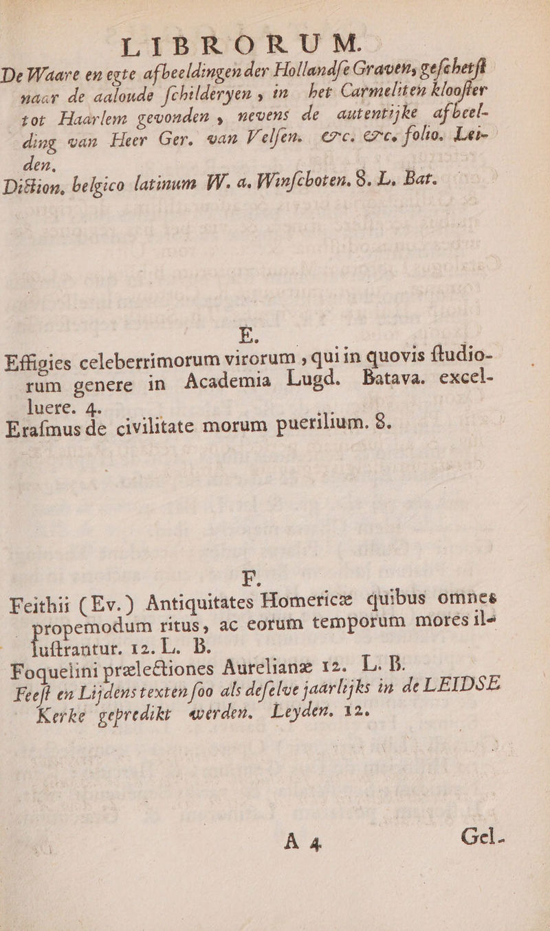 De Waare en egte af becldingen der Hollandfe Gravtts ge het sacr de aaloude fchilderyen ,in het Carmeliten fina tot Haarlem gevonden , mevens de autentijke af beel- ding van Heer Ger. van Velfen. | ec. €, folio. Lei-- den, | Diflion, belgico latinum W. a. Winfcboten. 8. L. Bat. I. Effigies celeberrimorum virorum , qui in quovis ftudio- rum genere in Academia Lugd. Batava. excel- luere. 4. Erafmus de civilitate morum puerilium. 8. F. Feithii (Ev.) Antiquitates Homericz quibus omnes | C MR ritus, ac eorum temporum mores il« uftrantur. 12. L. D. Foquelini prele&amp;tiones Aurelianz 12. L. D. Feefl en Lijdens texten foo als defelve jaarlijks in. de LEIDSE Kerke gepredikt verden. — Leyden. 12. À 4 Gel.