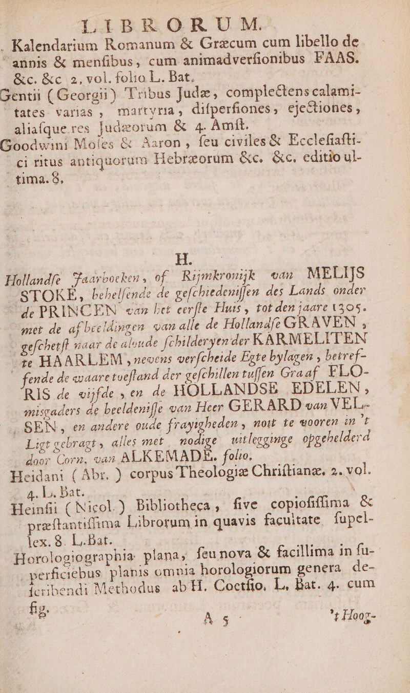 . Kalendarium Romanum &amp; Grazcum cum libello de annis &amp; menfibus, cum animadverfionibus PAAS. &amp;c. &amp;c 5, vol. folia L. Dat. Gentii ( Georgii) Tribus Jude, complectens calami- tates varias , martyr, difperfiones, ejectiones , aliafque res Juázorum &amp; 4. Àmit. Goodwini Moles &amp; Aaron , feu civiles &amp; Ecclefiafti- ci ritus antiquorum Hebrzeorum &amp;c, &amp;c. editio ul- tima. S, | LUN Hollandfe Saarbotken , of Rijmkronük — eau MELIJS STOKE, behelfende de gefchiedeni[fen des Lands ondev de PRINCEN can Pet eerfle Huts , tot den jaare 305. met de af beelingen van alle de Hollande GR.AVEN , gefchetfl uiaar de aloude fchilderyen der KARMELITEN ^ HAARLEM ,veoens verfcheide Egte bylagen , betref- — fende de «vaare tvefland der gefchillen tuffen Graaf FLO- RIS de eifde » en de HOLLANDSE EDELEN, misgaders de beeldentffe oan Her GERARD va» VEL- SEN, en audere oude frayigheden , now te «ooren int Ligt gebragt . alles met modige witleggimge opgehelderd door Corn. van? ALKEMADE. folio. Heidani ( Abr. ) corpus Theologiz Chriítianz. 2. vol. i . Ls. Dat. 3 i Hoa ( Nicol.) Bibliotheca , five copiofiffima &amp; prz ftantiffima. Librorum in quavis facuitate, fupcl- lex. 8. L.Bat. Mem Horologiographia plana, feu nova &amp; facillima in fu- .perficiebus. planis omia horologiorum genera de- cibendi Methodus. ab H. Coctfto, L. Bat. 4. cum fig. | : A 5- t Hooz-
