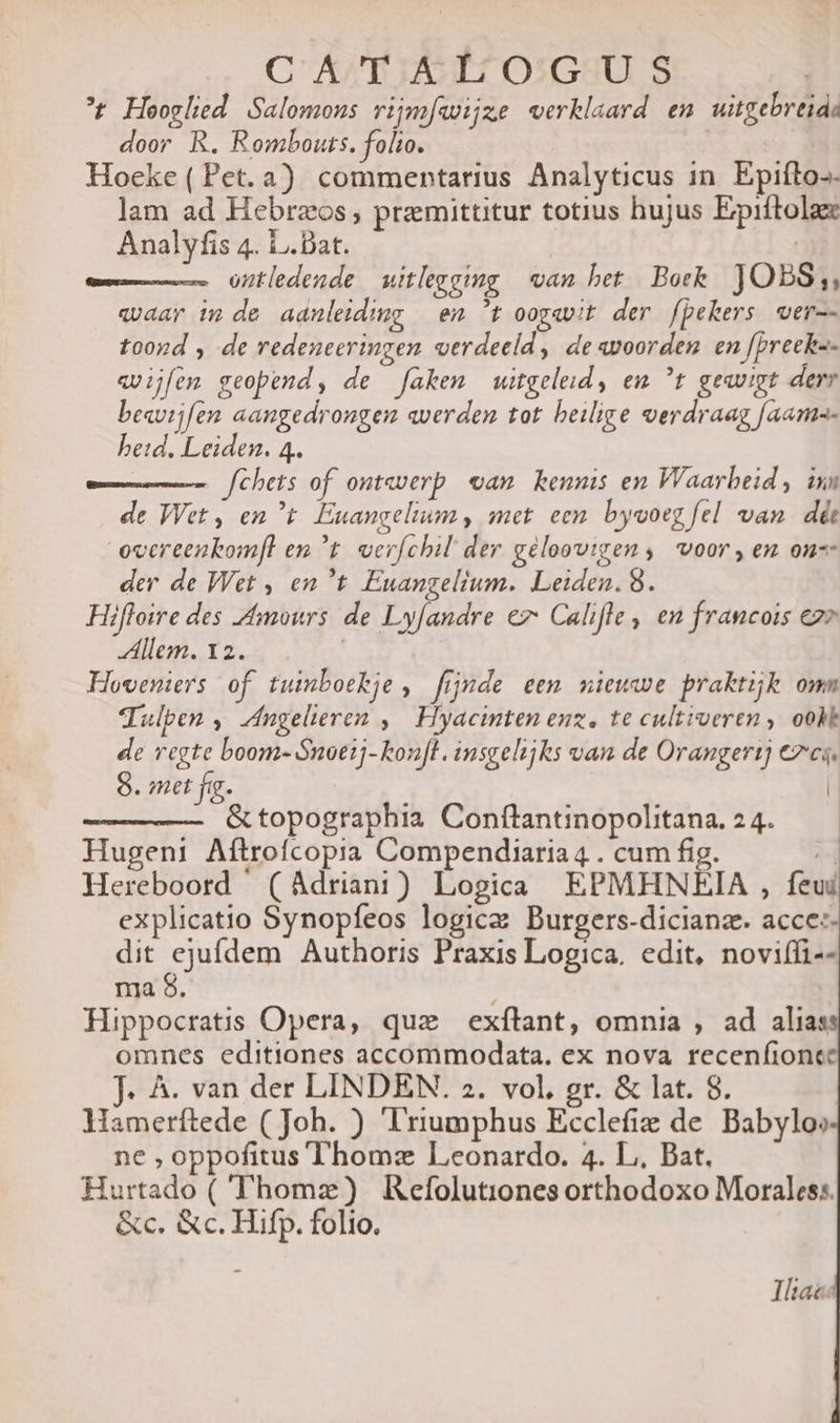 C A'EIET OIGX3U S ^t Heoglied. Salomons ripm[wijze verklaard en uitgebreid: door R. Rombouts. folio. Hoecke ( Pet. à) commentarius Analyticus in. Epiíto-. lam ad Hebreos; premittitur totius hujus Epiftola Analyfis 4. L.Dat. ontledende | witleggmg | van bet | Boek JOBS;,, vaar im de aanleiding — em t oogavit der fpekers wer-- toond , de redeneeringen verdeeld , de«voorden en fpreek-- «vijfem geopend, de fakem witgeleid, em ^t gewvigt derr besvijfen aangedrougen averden tot. beilige oerdraag [aame- beid. Leiden. 4. fchets of outaverp. ean. kennis en Vlaarbeid, ixn de Wet, ent Euangelium, met een. byvoeg fel van. dàt ovcreenkom[l em t. ver[chil der géloovigem , voor, em ou- der de Wet , en?t Euangelium. Leiden. 8. Hifloire des Amours de Lyfandre ez Califle, en francois ez» Allem. 12. | Hoveniers of tuinboekje , finde eem niewwe praktik omm Tulpen » Zngelieren ,| Hyacinten euz. te cultroeren ,. ooMk de regte boom- S$noeij- kon]l. insgelijks van de Orangert) 7c. 8. met fg. | &amp;topographia Conflantinopolitana. 24. —— Hugeni Aftrofcopia Compendiaria 4 . cum fig. 2 Hereboord (Adriani) Logica EPMHNEIA , feud explicatio Synopfeos logice Burgers-dicianz. acce:- dit ejufdem Authoris Praxis Logica. edit, noviífi-- ma 8. Hippocratis Opera, quae exítant, omnia , ad alias omnes editiones accommodata. ex nova recenfionc J. A. van der LINDEN. 2. vol. gr. &amp; lat. 8. Hamerftede ( Joh. ) ''riumphus Ecclefie de. Babyloo ne , oppofitus Thomz Leonardo. 4. L., Bat. Hurtado ( Thome) Refolutiones orthodoxo Morales:. &amp;c. &amp;c. Hifp. folio. Ilaec.