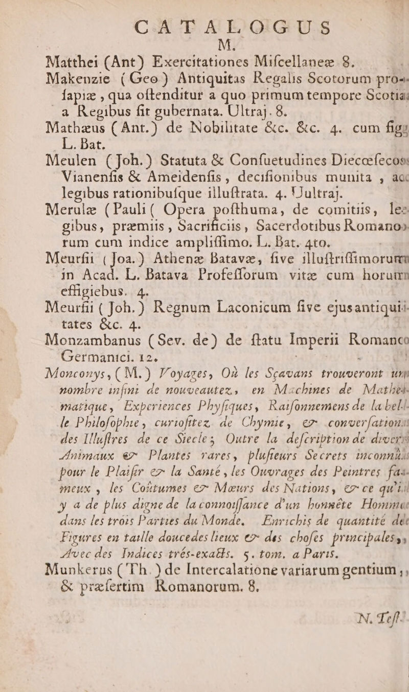 CAN T A EO GIG TI.S M Matthei (Ant) Exercitationes Mifcellanez 8. Makenzie (Geo) Antiquitas Regalis Scotorum pros. fapiz , qua oftenditur a quo primum tempore Scotia; . à Regibus fit gubernata. Ultraj. 8. Mathzus ( Ant.) de Nobilitate &amp;c. &amp;c. 4. cum figy JT. pat, Meulen (Joh.) Statuta &amp; Confuetudines Dieceefecos: Vianenfis &amp; Ameidenfis, decifionibus munita , aa legibus rationibufque illuftrata. 4. UJultraj. Merulz (Pauli( Opera pofthuma, de comitiis, lez gibus, praemiis, becrilicii ; Sacerdotibus Romano» rum cum indice ampliffimo. L. Bat. 4to. Meurfii (]Joa.) Athenz Datavz, five illuftrifimorumm . jn Acad. L. Batava Profefforum vitz cum horuirn effigiebus. | 4. Meurfi ( Joh.) Regnum Laconicum five ejusantiquis. tates &amp;c. 4. Monzambanus (Sev. de) de flatu Imperii Romanco Germanici. 12. wir phe ul Monconys, ( M.) F'oyages, O les Scavans trouveront. um nombre infmi de nowveautez,, en Mxschimnes de. Matles- marique, Experiences Phyfiques, Raifonmemens de la bel.- le Philofophie , curiofttez, de Chymie, € .conver[atious des Illuflres de ce Siecles; Outre la. defcription de divers duimaux €7 Plantes vares, plufteurs. Secrets. inconnit pour le Plaifer ez la Santé , les Ouvrages des Peintres. fas- meux , les Cotttumes ez Maurs des Natious, cz ce qu'is y a de plus digne de. la connoifance d'un. honuéte Homme: dans les tróis Parties du Monde, —| Enrichis de quantité dé Figures en taille doucedes leux € des chofes. principalesss vec des. Indices trés-exatls. $. tom. a Paris. Munkerus ( Th.) de Intercalat;one variarum gentium ;, &amp; preíertim. Romanorum. 8, N. Tif.