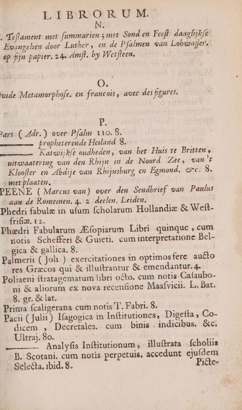 . Teflament. met. [ummarien y met Sond en. Feeft- daagIijkfe Evangelien. door Luther , en. de Pfalmen «an Lobava]jer.: op fin papier. 2 Amfl. by Wetfteen. * vide Metamorphofe. en. francois , avec des figures. P. ars ( dr.) over Pfalm 110. 8. [ropheterende Heiland | 8. à; Kat«vijkfe eudheden, van bet Huis te. Britten , -mitavaatering van den Rhin m de Noord Ze, wvan't Kloofler en -dbdije van Rhijnsburg en Egmond. ezc. 8 met plaaten, PEENE ( Marcus van) over den Sendbrief. van Paulus caa de Romemen. 4. 2. deelen, Leiden. | Phedri fabulz in ufum fcholarum Hollandix &amp; Welt- frifize. 12. ] Phaedri Fabularum JEfopiarum Libri quinque , cum notis Schefferi &amp; Guieti;, cum interpretatione Bel- «gica &amp; gallica, 8. : ; Palmerii ( Joh. ) exercitationes 1n optimosfere aucto res Gracos qui &amp; illuftrantur &amp; emendantur. 4. Poliaeni ftratagematum libri octo. cum notis Caíaubo- ni &amp; aliorum ex nova recenfione Maaívicii. L.. Dat. .. 8. gr. &amp; lat. Prima fcaligerana cum notis T. Fabri. 8. Pacii ( Julit) Ifagogica in Inftitutiones, Digefta , Co- dicem , Decretales. cum binis. indicibus. &amp;c. diera; 8o. 5c -———— Analyfis Inftitutionum ; iluftrata ícholiis - B. Scotani. cum notis perpetuis, accedunt ejufdem * Sele&amp;ta, ibid. 8. Picte-