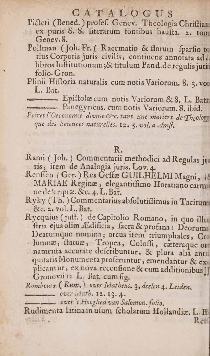 CSA TI*A TO*G U.S | Picteti (Bened.) profef. Genev. T'heologia Chriftian . ex puris S. 8. lterarum fontibus hauíta. z. tonr Genev.8. | Pollman (Joh.Fr.( Racematio &amp; florum fparfio t« tius Corporis juris civilis, continens annotata ad. libros Inttitutionum;&amp; titulum Pand.de regulis jurii folio. Gron. | Plinii Hiftoria naturalis cum notis Variorum. 8. 5. voo L. Dat. Epiítolz cum notis Variorum &amp; 8, L. Batt Panegyricus, curn notis Variorum. 9, ibid. Poiret l'Oeconomie divine €»c. taut. une matitre de d heologs que des Sciences naturelles. 32, 5. vol, a mft. | Rami ( Joh.) Commentarii methodici ad Regulas jui ris, item de Analogia juris. Lov. 4. Renffen ( Ger.) Res Gefle GUILHELMI Magni, f MARIAE Reginz , elegantiffimo Horatiano carmi ne deícriptz. &amp;c. 4. L. Bat. | Ryky (Th. ) Commentarius abfolutiffimus in ''acituns &amp;c. 2. vol. L. Bat. Rycquius(juft.) deCapitolio Romano, in quo illu: flri2 ejus olim JEdificia, facra &amp; profana: Deorum: Dearumque nomina; arcus item triumphales, Cco lumnz, ftatue, 'lropea, Colofíi, czteraque os . namenta accurate defcribuntur, &amp; plura alia antti quitatis Monumenta proferuntur , emendantur &amp; exx plicantur, ex nova recenfione &amp; cum additionibus; Gronovii rz. L. Bat. cum fig. Rombouis ( Rum.) ouer Matheus, 3, deelen 4. Leiden, over Math, 12. 15. 4. over 't Hooglied van Salomon. folio. Rudimenta latinain ufum fcholatum Hollandia, L. E? 15. d Reti
