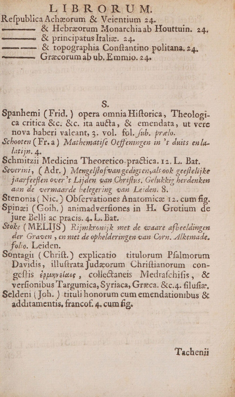 Ps LIBRORUMNM: Refpublica Achzorum &amp; Veientium 24... ! : &amp; Hebrzorum Monarchia ab Houttuin. 24, &amp; principatusItaliz. 24. — — &amp; topographia Conftantino politana. 24. Graecorumab ub. Emmaio. 24. : | S. Spanhemi (Frid. ) opera omnia Hiflorica, 'heologi- Cà critica &amp;c. &amp;c. 1ta aucta, &amp; emendata, ut vere - nova haberi valeant, 5. vol. fol. /ub. prelo. Schooten ( Fr.a) Mathematife Oeffemngen in ^t duis enla- latijn. 4. CRM Medicina Theoretico-practica. 12. L. Bat. Severini, ( Adr.) Mengelflof vangedigien,als ook geefleliske | jaarfeeflen over?t Lijden van Chriflus; Gelukkiy berdenken . 4an de vermaarde belegering van Leiden. 8. Stenonis ( Nic. 3 Obfervationes Anatomicz 12. cum fig. Spinzi (Goih.) animadverfiones in H. Grotium de . jure Bell: ac pracis. 4. L. Bat. Sroke ( MELITS) Rimhkrouijk met de avaare afbeeldingen der Graven , en utt de ophelderingen oan Corn. Alkemade. folio. Leiden. ( Davidis, iluftrataJudzorum Chriítianorum |.con- ecfhs spusveíose , colle&amp;aneris Medrafchifis, &amp; verfionibus Targumica, Syriaca, Grzeca. &amp;c.4. filufiz, Selderi ( Joh. ) titu honorum cum emendationibus &amp; additamentis, francof, 4, cum fig. T'achenii zm pmTORdem e