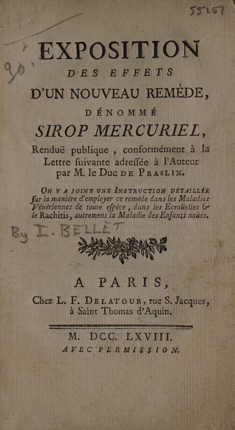 ROME URSS PAR OO DEV T LREN \ : EXPOSITION DES EFFETS D'UN NOUVEAU REMÉDE, DÉNOMMÉ SIROP MERCURIETZ, Renduë publique , conformément à Ja : Lettre fuivante adreflée à l’Auteur par M. le Duc ne PRASLIN. pe Eu “ 7 ON Y 4 JOINT UNE INSTRUCTION DÉTAILLÉE fur la manière d'employer ce remède dans les Maladies V'énériennes. de toute efpèce , dans les Ecroüelles &amp; le Rachitis, autrement la Maladie des Enfants noüés. Ê£ je] ‘ tg x € set A PARIS, Chez L, F. DELATOUR, rues. Mic à Saint Thomas d'Aquin. FATE Sits Le a EVE Z 0 rm mo 2 pm et amiens