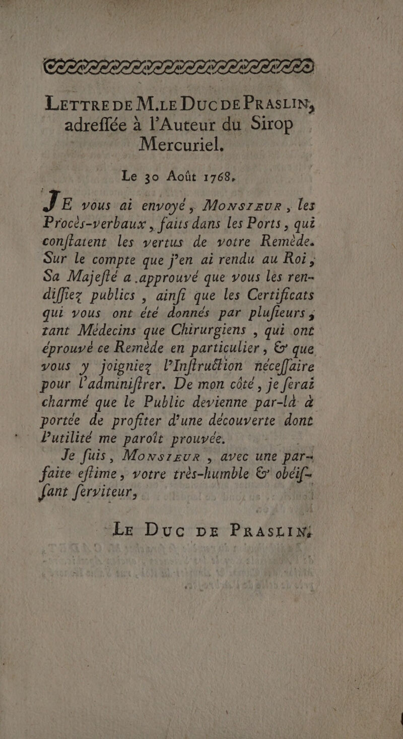 LerrreneM.ce Ducs PRASLIN, adreflée à l’Auteur du Sirop Mercuriel. Le 30 Août 1768, JE vous ai envoyé, Monsreur , les Procés-verbaux , faits dans les Ports, qui conftatent les vertus de votre Reméde. Sur le compte que j’en ai rendu au Roi, Sa Majefté a approuvé que vous les ren- diffiez publics ; ainfi que les Certificats qui vous ont été donnés par plufieurs zant Médecins que Chirurgiens , qui ont éprouvé ce Remède en particulier , € que vous y joigniez PInftruétion nécefJaire pour l’adnunifirer. De mon côté, je Jerai charme que le Public devienne par-la a portée de profiter d’une découverte dont Putilité me paroît prouvée. | Je fuis, Monszeur , avec une par faite eflime, votre très-humble & var Jant ferviteur, | Le Duc pe PRASLIM