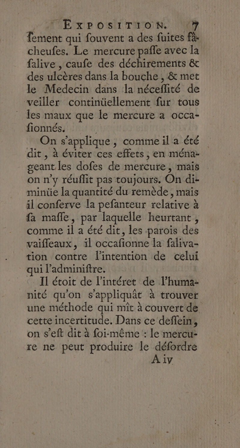 ME XP DST IONNC EE Tement qui fouvent a des fuites à cheufes, Le mercure pañle avec la falive , caufe des déchirements &amp; des ulcères dans la bouche , &amp; met le Medecin dans la néceflité de veiller contintiellement fur tous les maux que le mercure à occa- fionnés. | _ On s'applique, comme il a été dit , à éviter ces effets , en ménaz geant les dofes de mercure , mais on n'y réuflit pas toujours. On di- minüe la quantité du remède, mais il conferve la pefanteur relative à fa mafle, par laquelle heurtant , comme il a été dit, les parois des vaifleaux, äl occafionne la faliva- tion contre l'intention de celui qui l’adminiftre. Il étoit de l’intéret de l’humaz nité qu'on s'appliquât à trouver une méthode qui mît à couvert de cette incertitude. Dans ce deflein, on s’eft dit à foi-même : le mercu- re ne peut produire le défordre À 1v