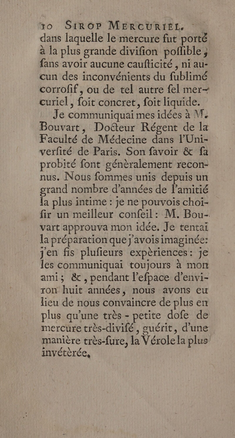 dans laquelle le mercure fut porté à la plus grande divifion poflible ; fans avoir aucune caufticité , ni au- cun des inconvénients du fublimé corrofif, ou de tel autre fel mer- curiel, foit concret, foit liquide. Je communiquai mes idées à M. Bouvart, Doéteur Régent de la Faculté de Médecine dans l’Uni- verfité de Paris. Son favoir &amp; fa probité font génèralement recon- nus. Nous fommes unis depuis un grand nombre d'années de lPamitié la plus intime : je ne pouvois choiï- fix un meilleur confeil: M. Bou- vart approuva mon idée. Je tentai la préparation que j'avois imaginée: jen fis plufieurs expèriences: je les communiquai toujours à mon ami; &amp; ,pendant l’efpace d'envi- xon huit années, nous avons eu lieu de nous convaincre de plus en plus qu’une très - petite dofe de mercure très-divifé , guérit, d'une manière très-fure, la Vérole la plus invétèrée,