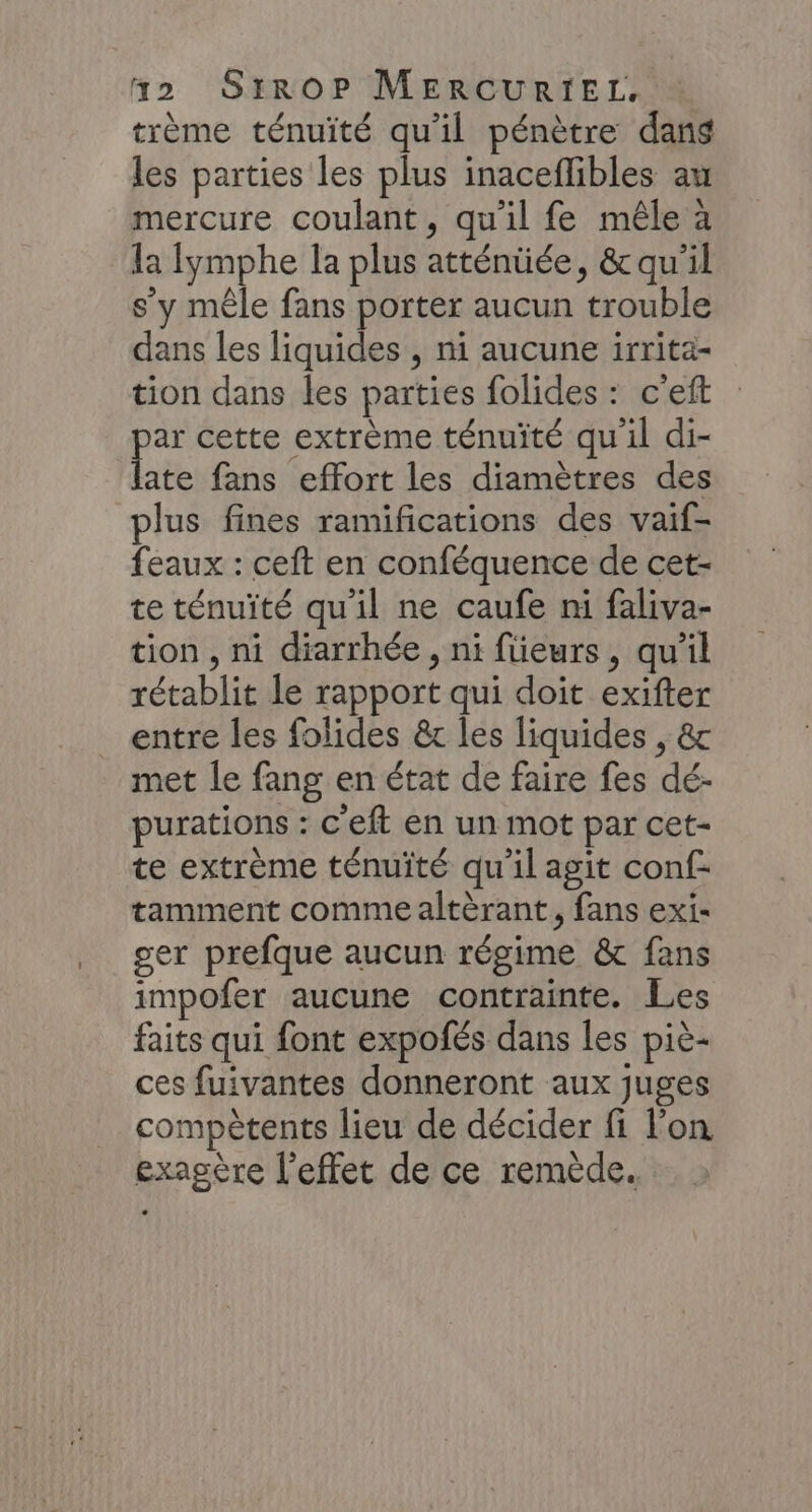 trème ténuité qu'il pénètre dans les parties les plus inacefibles au mercure coulant, qu'il fe mêle à la fymphe la plus atténüée, &amp; qu'il s’y mêle fans porter aucun trouble dans les liquides , ni aucune irrita- tion dans les parties folides : c'eft in cette extrème ténuité qu'il di- ate fans effort les diamètres des plus fines ramifications des vaif- feaux : ceft en conféquence de cet- te ténuité qu'il ne caufe ni faliva- tion , ni diarrhée, ni füeurs, qu'il rétablit le rapport qui doit exifter entre les folides &amp;r les liquides , &amp; met le fang en état de faire fes dé- purations : c'eft en un mot par cet- te extrème ténuité qu'il agit conf tamment comme altèrant, fans exi- ser prefque aucun régime &amp; fans impofer aucune contrainte. Les faits qui font expofés dans les piè- ces fuivantes donneront aux juges compètents lieu de décider fi l'on exagère l'effet de ce remède.