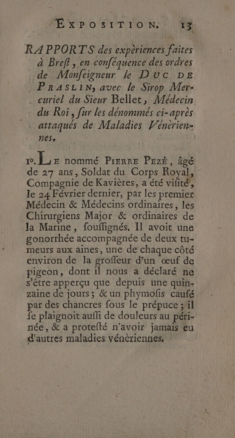 RAPPORTS des experiences faîtes à Bref}, en conféquence des ordres de Monfeigneur le Duc DE PRASLIN, avec le Sirop Mer- . curiel du Sieur Bellet, Médecin du Roi, fur les dénommés ci-après attaqués de Maladies Vénerien- nes, | v.Lr nommé PIERRE PEZÉ, âvë de 27 ans, Soldat du Corps Royal, Compagnie de Kavières, a été vilité, le 24 Février dernier, par les premier Médecin & Médecins ordinaires, les Chirurgiens Major & ordinaires de la Marine, fouflignés. Il avoit une gonorrhée accompagnée de deux tu- meurs aux aines, une de chaque côté environ de la groffeur d’un œuf de pigeon, dont il nous a déclaré ne s'être apperçu que depuis une quin- zaine de jours; & un phymofis caufé par des chancres fous le prépuce ;'il fe plaignoit auffi de douleurs au péri- née, & a protelté n’avoir jamais eu d’autres maladies vénèriennes,