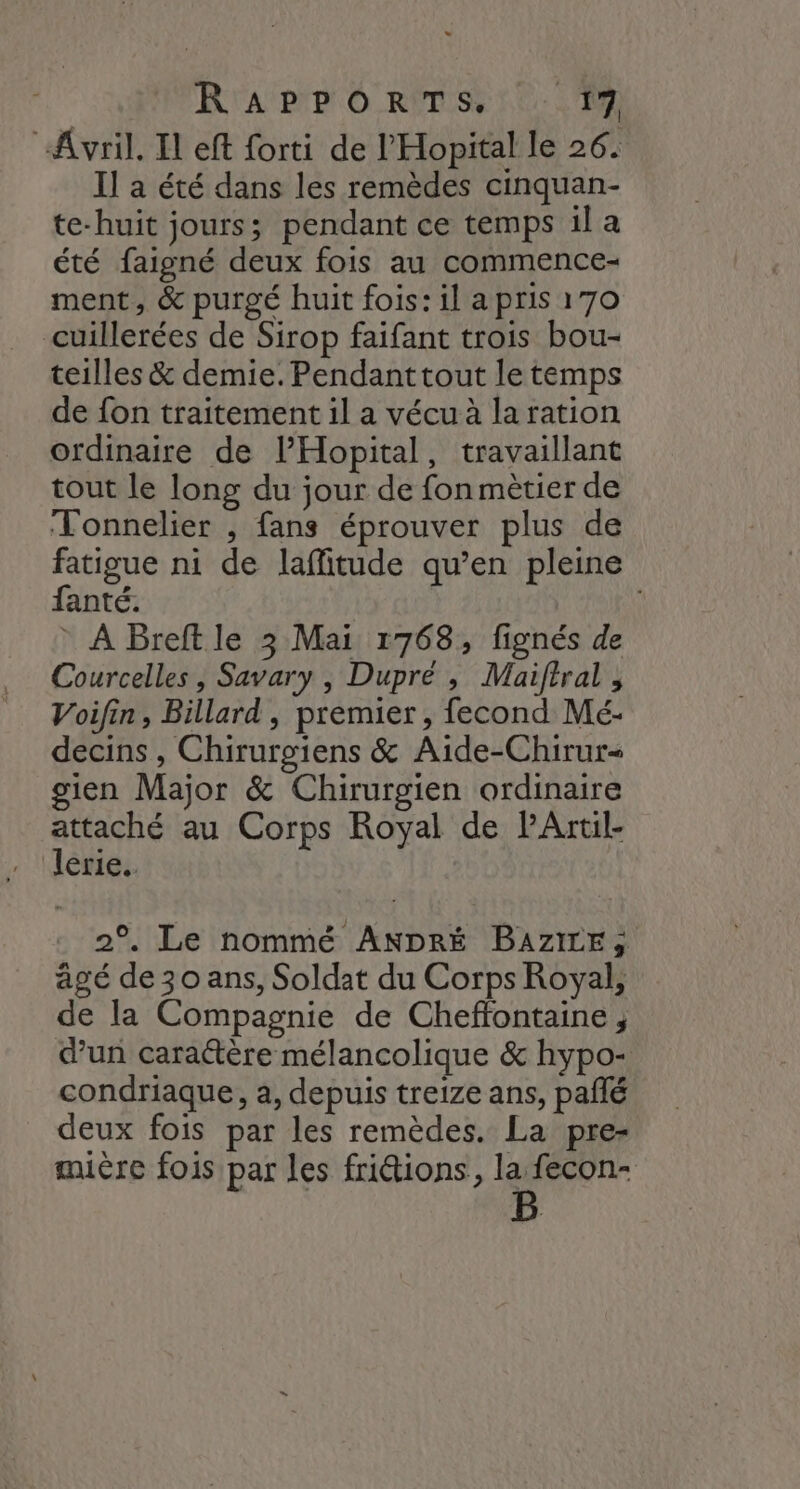 R'A' PP O RTS 0. “Avril. Il eft forti de l'Hopital le 26. Il a été dans les remèdes cinquan- te-huit jours; pendant ce temps il a été faigné deux fois au commence- ment, &amp; purgé huit fois: il a pris 170 cuillerées de Sirop faifant trois bou- teilles &amp; demie. Pendant tout le temps de fon traitement il a vécu à la ration ordinaire de PHopital, travaillant tout le long du jour de fon mètier de Tonnelier , fans éprouver plus de fatigue ni de laffitude qu’en pleine fanté. * À Breft le 3 Mai 1768, fignés de Courcelles , Savary , Dupré , Maifiral , Voifin, Billard, premier, fecond Mé- decins , Chirurgiens &amp; Aide-Chirur- gien Major &amp; Chirurgien ordinaire attaché au Corps Royal de PArtil- lerie.. 2°. Le nommé ANDRÉ BAziLE, âgé de30 ans, Soldat du Corps Royal, de la Compagnie de Cheffontaine; dun caraétère mélancolique &amp; hypo- condriaque, a, depuis treize ans, pañlé deux fois par les remèdes. La pre- mière fois par les fri&amp;ions, la fecon-
