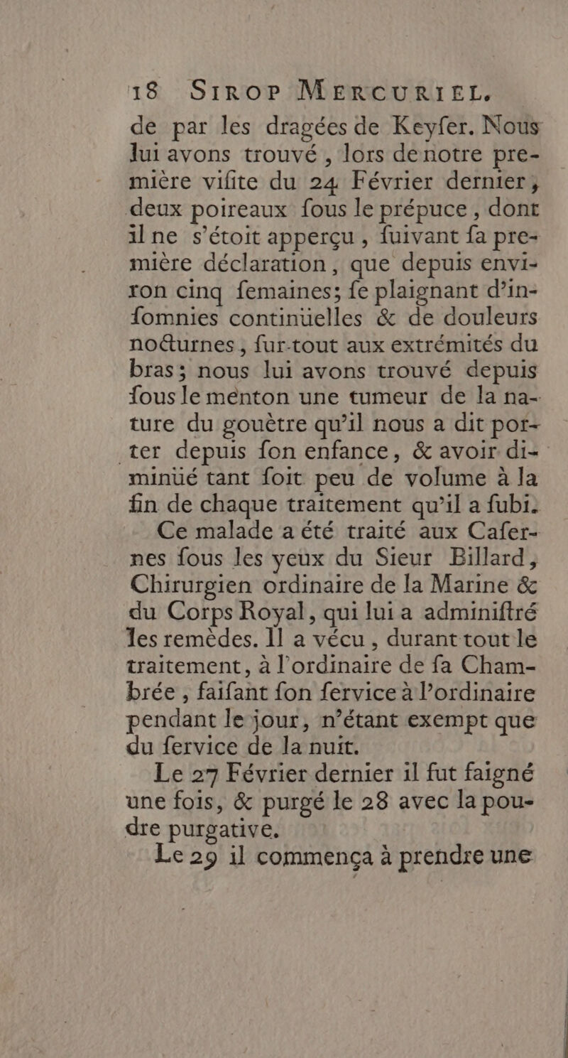 de par les dragées de Keyfer. Nous lui avons trouvé , lors denotre pre- mière vifite du 24 Février dernier, deux poireaux fous le prépuce , dont 1lne s’étoit apperçu , fuivant fa pre- muère déclaration, que depuis envi- ron cinq femaines; fe plaignant d’in- fomnies continüelles &amp; de douleurs no&amp;urnes , fur-tout aux extrémités du bras; nous lui avons trouvé depuis fous le menton une tumeur de la na- ture du gouètre qu’il nous a dit por- ter depuis fon enfance, &amp; avoir di- minüé tant foit peu de volume à la fin de chaque traitement qu’il a fubi. Ce malade a été traité aux Cafer- nes fous les yeux du Sieur Billard, Chirurgien ordinaire de la Marine &amp; du Corps Royal, qui lui a adminiftré Les remèdes. 11 a vécu , durant tout le traitement, à l'ordinaire de fa Cham- brée , faifant fon fervice à l’ordinaire pendant le jour, n’étant exempt que du fervice de la nuit. Le 27 Février dernier il fut faigné une fois, &amp; purgé le 28 avec la pou- dre purgative. Le 29 il commença à prendre une