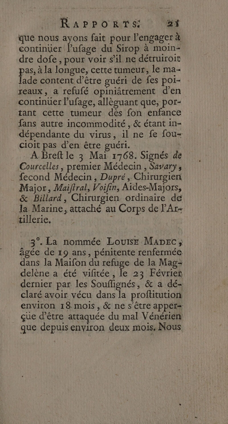 que nous ayons fait pour l’engager à continuer lufage du Sirop à moin- dre dofe , pour voir s’il. ne détruiroit pas, à la longue, cette tumeur, le ma- lade content d’être guéri de fes poi- reaux, a refufé opiniâtrement d’en continuer l’ufage, allèguant que, por- tant cette tumeur dès fon enfance fans autre incommodité , &amp; étant in- dépendante du virus, il ne fe fou- cioit pas d’en être guéri. À. Breft le 3 Mai 1768. Signés de Courcelles , premier Médecin , Savary, fecond Médecin , Dupré, Chirurgien Major, Maiftral, Voifin, Aides-Majors, &amp; Billard, Chirurgien ordinaire de la Marine, attaché au Corps de l'Ar- tillerie, x 3°. La nommée Louise Mapec; âgée de 19 ans, pénitente renfermée dans la Maifon du refuge de la Mag- delène a été vifitée, le 23 Févrien dernier par les Souflignés, &amp; a dé- claré avoir vécu dans la proftitution environ 18 mois, &amp; ne s'être appet« çue d’être attaquée du mal Vénérien que depuis environ deux mois, Nous
