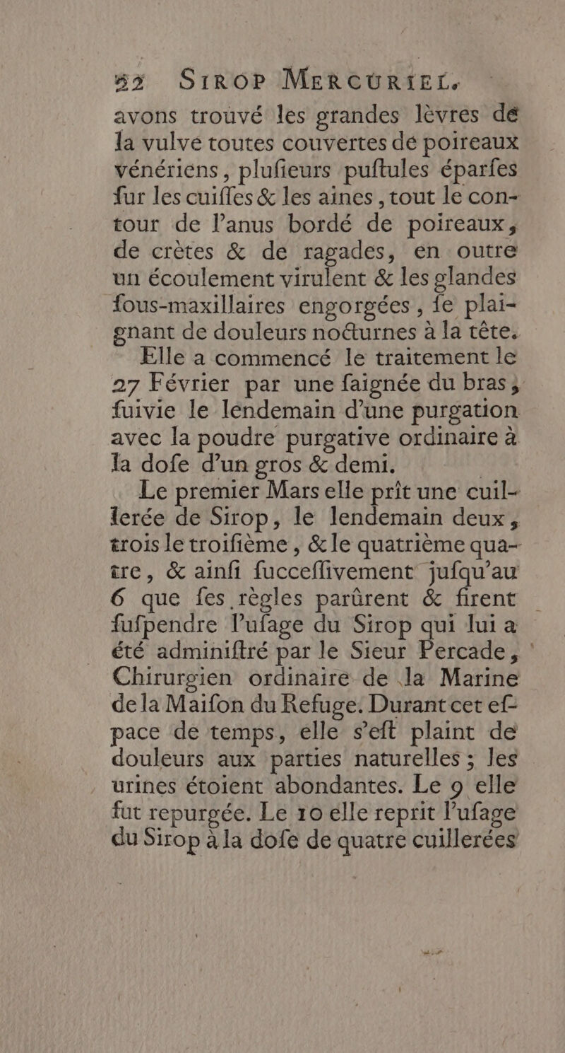 avons trouvé les grandes lèvres dé la vulve toutes couvertes dé poireaux vénériens, plufieurs puftules éparfes fur les cuifles &amp; les aines , tout le con- tour de l’anus bordé de poireaux, de crètes &amp; de ragades, en outre un écoulement virulent &amp; les glandes fous-maxillaires engorgées , fe plai- gnant de douleurs no&amp;urnes à la tête. Elle à commencé le traitement le 27 Février par une faignée du bras; fuivie le léndemain d’une purgation avec la poudre purgative ordinaire à la dofe d’un gros &amp; demi. | Le premier Mars elle prit une cuil- {erée de Sirop, le lendemain deux, trois le troifième , &amp; le quatrième qua- tre, &amp; ainfi fucceflivement jufqu'’au 6 que fes règles parürent &amp; firent fufpendre l’ufage du Sirop qui lui a été adminiftré par le Sieur Percade, : Chirurgien ordinaire de la Marine de la Maifon du Refuge. Durant cet ef- pace de temps, elle s’eft plaint de douleurs aux parties naturelles ; les urines étoient abondantes. Le 9 elle fut repurgée. Le 10 elle reprit lufage du Sirop à la dofe de quatre cuillerées