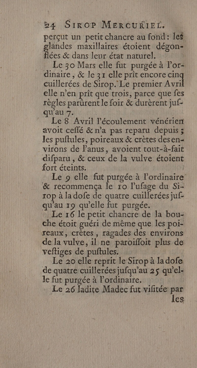 perçut un petit chancre au fond: Ie$ glandes maxillaires étoient dépon- flées &amp; dans leur état naturel. Le 30 Mars elle fut purgée à l'or dinaire , &amp; le 31 elle prit encore 2 cuillerées de Sirop. Le premier Avri elle n’en prit que trois, parce que fes règles parürent le foir &amp; durèrent juf- qu'au 7. Le8 Avril l'écoulement vénérien avoit ceflé &amp; n’a pas reparu depuis 5 les puftules, poireaux &amp; crètes desen- virons de lPanus, avoient tout-à-fait difparu , &amp; ceux de la vulve étoient fort éteints. Le 9 elle fut purgée à l'ordinaire &amp; recommença le r0 lufage du Si- rop à ladofe de quatre cuillerées juf- qu'au 19 qu'elle fut purgée. Le 16 le petit chancre de la bou- che étoit guéri de même que les poi- reaux, crètes, ragades des environs de la vulve, il ne paroiïfloit plus de veftiges de puftules. Le 20 elle reprit le Sirop à la dofe de quatre cuillerées jufqu’au 2$ qu’el- le fut purgée à l'ordinaire. | Le 26 ladite Madec fut vifitée rs Es.