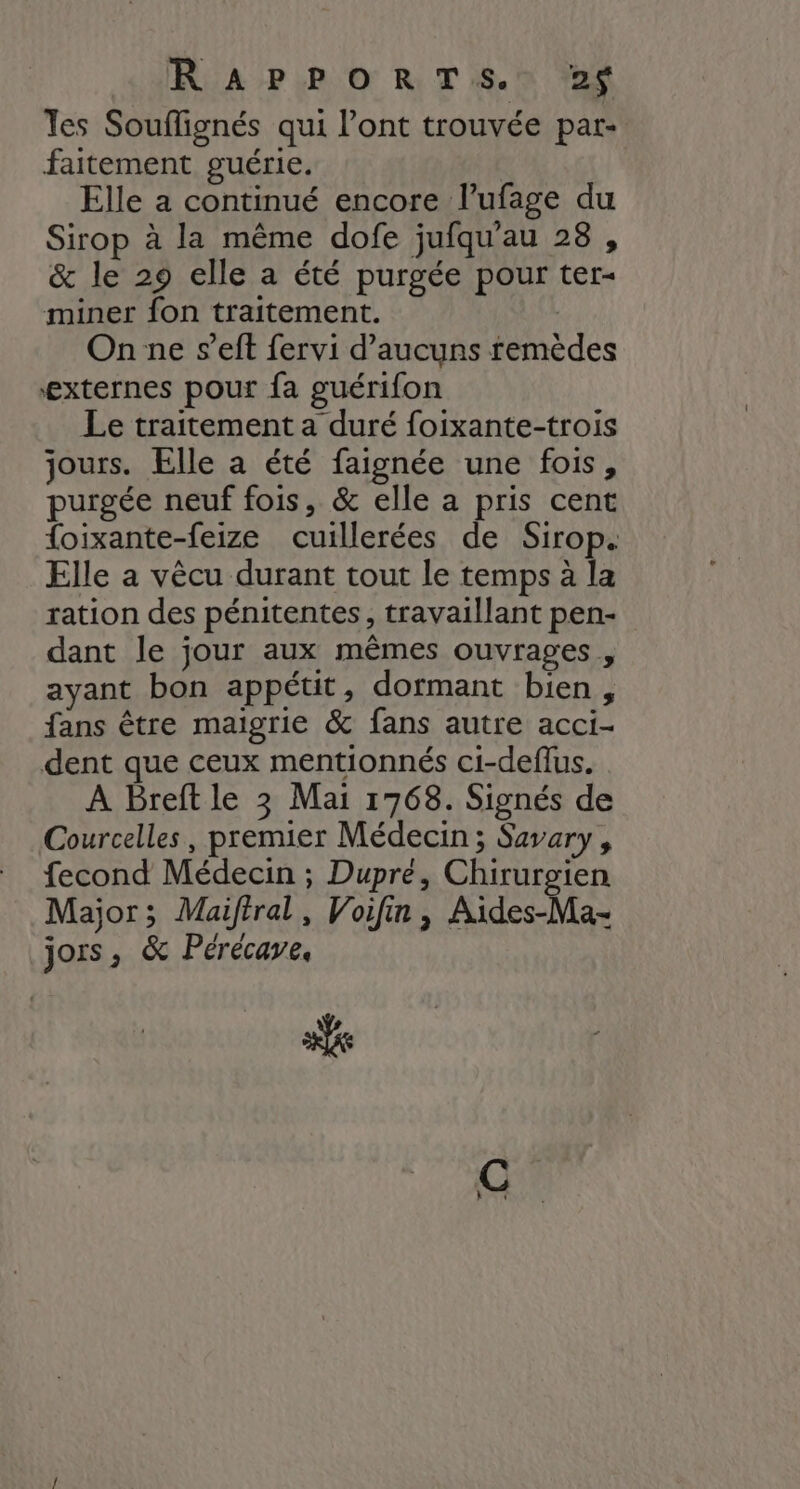 RiA PIPO RTS. 28 les Souflignés qui l’ont trouvée par- faitement guérie. Elle a continué encore l’ufage du Sirop à la même dofe jufqu'au 28, &amp; le 29 elle a été purgée pour ter- miner fon traitement. | On ne s’eft fervi d’aucuns remèdes externes pour fa guérifon Le traitement a duré foixante-trois jours. Elle a été faignée une fois, purgée neuf fois, &amp; elle a pris cent {oixante-feize cuillerées de Sirop. Elle a vêcu durant tout le temps à la ration des pénitentes, travaillant pen- dant le jour aux mêmes ouvrages , ayant bon appétit, dormant bien, fans être maigrie &amp; fans autre acci- dent que ceux mentionnés ci-deffus. À Breft le 3 Mai 1768. Signés de Courcelles, premier Médecin ; Savary, fecond Médecin ; Dupré, Chirurgien Major; Maiftral, Voifin, Aides-Ma- jors, &amp; Pérécave, se