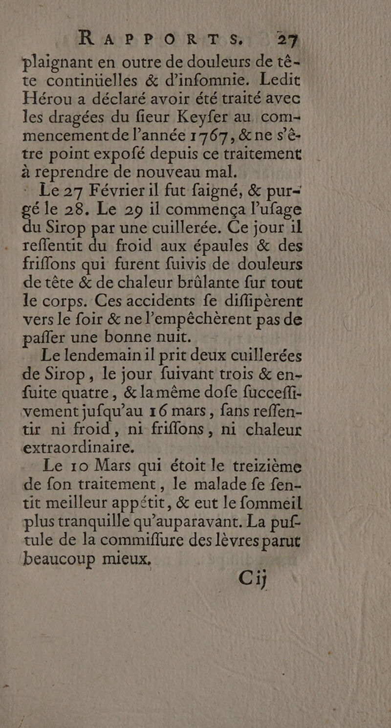plaignant en outre de douleurs de té- te continuelles &amp; d’infomnie. Ledit Hérou a déclaré avoir été traité avec les dragées du fieur Keyfer au com- mencement de l’année 1767, &amp;ne s’è- tre point expofé depuis ce traitement à reprendre de nouveau mal. : Le 27 Févrieril fut faigné, &amp; pur- gé le 28. Le 29 il commença lufage du Sirop par une cuillerée. Ce jour 1l reflentit du froid aux épaules &amp; des friflons qui furent fuivis de douleurs de tête &amp; de chaleur brûlante fur tout le corps. Ces accidents fe diffipèrent vers le foir &amp; ne l’empêchèrent pas de pañler une bonne nuit. Le lendemain il prit deux cuillerées de Sirop, le jour fuivant trois &amp; en- fuite quatre, &amp; lamèême dofe fuccefi- vement jufqu’au 16 mars, fans reflen- tir ni froid, ni friflons, ni chaleur extraordinaire. Le 10 Mars qui étoit le treizième de fon traitement , le malade fe fen- tit meilleur appétit, &amp; eut le fommeil plus tranquille qu'auparavant. La puf- tule de la commiflure des lèvres parut beaucoup mieux, Ci