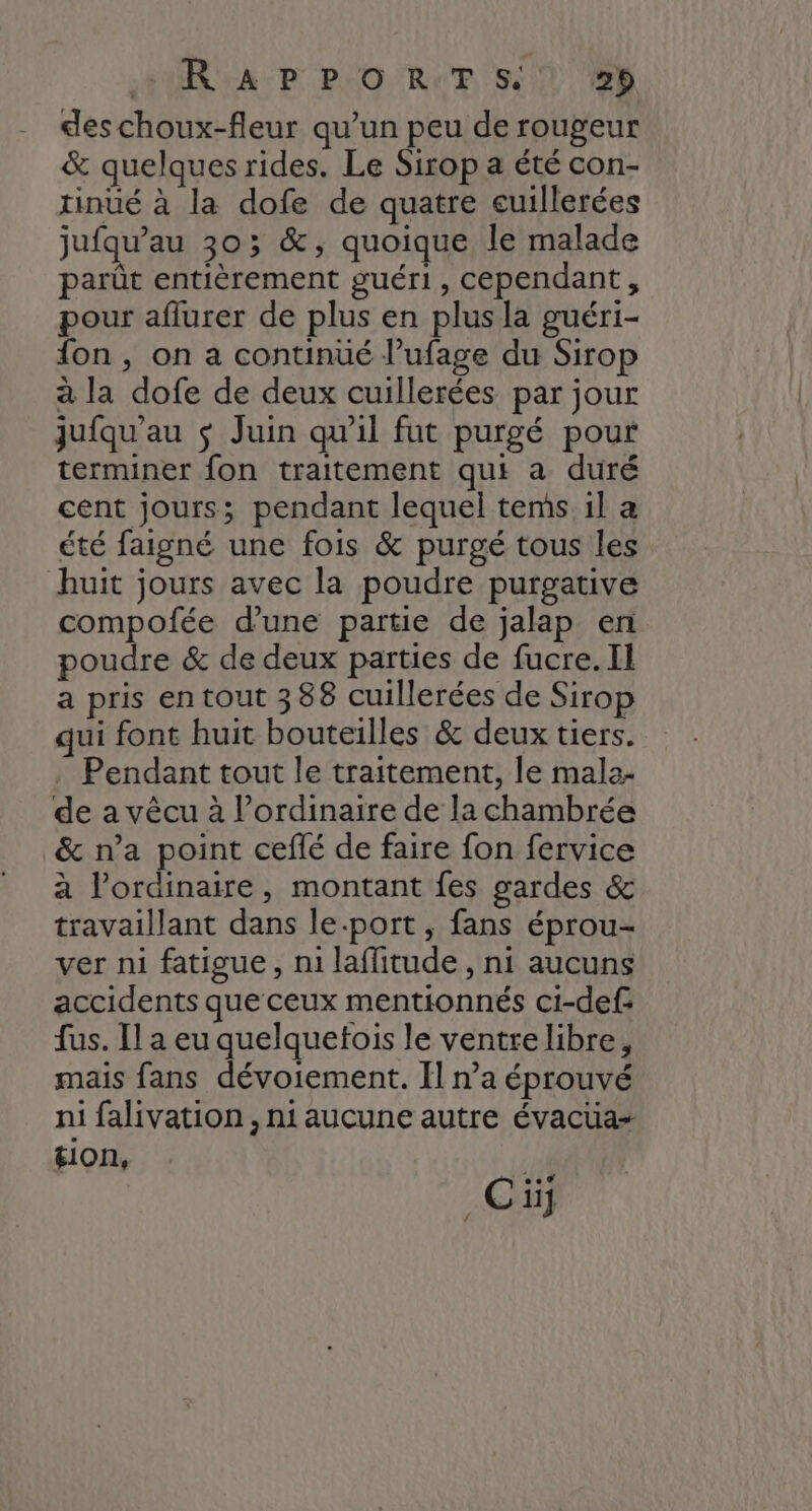 +R AP PO RTS!) #2) des choux-fleur qu’un peu de rougeur & quelques rides. Le Sirop a été con- tinué à la dofe de quatre cuillerées jufqu’au 303; &, quoique le malade parût entièrement guéri, cependant, pour aflurer de plus en plus la guéri- fon , on a continüé l’ufage du Sirop à la dofe de deux cuillerées par jour jufqu'au $ Juin qu'il fut purgé pour terminer fon traitement qui a duré cent jours; pendant lequel tems il a été faigné une fois & purgé tous les huit jours avec la poudre purgative compofée d’une partie de jalap en poudre & de deux parties de fucre.Il a pris en tout 388 cuillerées de Sirop qui font huit bouteilles & deux tiers. . Pendant tout le traitement, le mala- de a vèêcu à l’ordinaire de la chambrée & n’a point ceflé de faire fon fervice à l’ordinaire, montant fes gardes & travaillant dans le-port, fans éprou- ver ni fatigue, ni laflitude , ni aucuns accidents que ceux mentionnés ci-def: fus. Il a eu quelquetois le ventre libre, mais fans dévoiement. Il n’a éprouvé ni falivation, ni aucune autre évacüa- sion, 4 | Ci