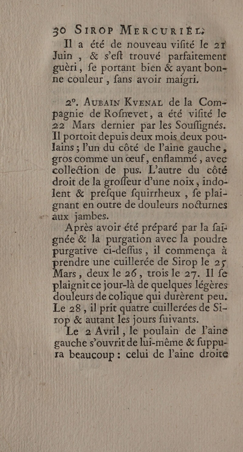 Il a été de nouveau vifité le 27 Juin , &amp; seit trouvé parfaitement guèri, fe portant bien &amp; ayant bon= ne couleur , fans avoir maigri. 2°. AuBAIN KvEenAL de la Com- pagnie de Rofnevet, a été vifité le 22 Mars dernier par les Souflignés. Il portoit depuis deux mois deux pou- lains ; lun du côté de laine gauche, gros comme un œuf, enflammé , avec colleion de pus. L'autre du côté droit de la groffeur d’une noix, indo- lent &amp; prefque fquirrheux , fe plai- gnant en outre de douleurs noéturnes Après avoir été préparé par la fai gnée &amp; la purgation avec la poudre purgative ci-deflus , 1] commença à prendre une cuillerée de Sirop le 2$ Mars, deux le 26, trois le 27. Il fe plaignit ce jour-là de quelques légères douleurs de colique qui durèrent peu. Le 28, il prit quatre cuillerées de Si- rop &amp; autant les jours fuivants. Le 2 Avril, le poulain de laine gauche s’ouvrit de lui-même &amp; fuppu- ra beaucoup : celui de laine droite