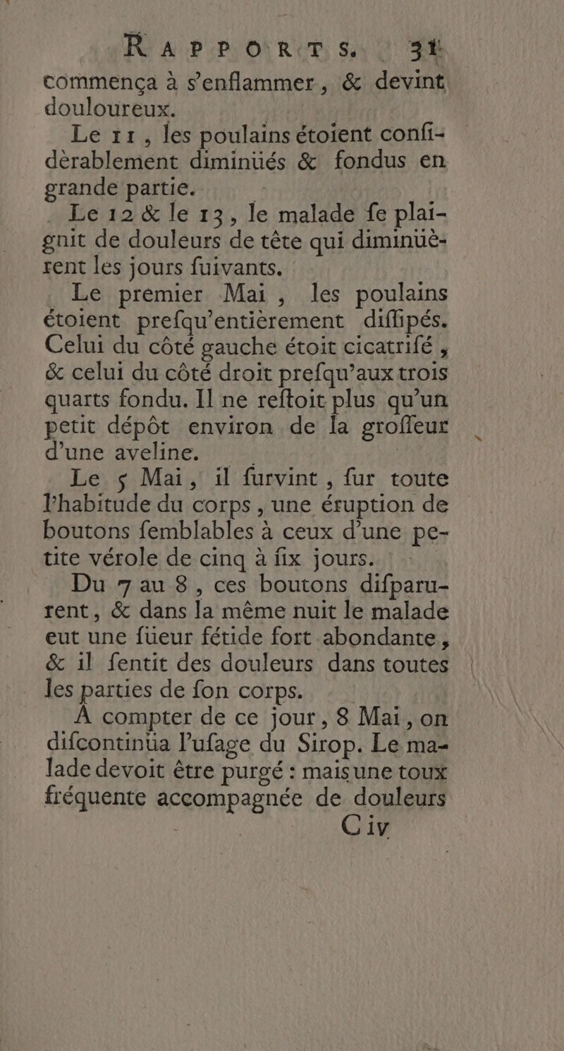 R° APP ORCT S,4 : SE commença à s’enflammer, &amp; devint douloureux. | | Le 11, les poulains étoient confi- dèrablement diminués &amp; fondus en grande partie. É Le 12 &amp; le 13, le malade fe plai- gnit de douleurs de tête qui diminuë- rent les jours fuivants. _ Le premier Mai, les poulains étoient prefqu’entièrement diflipés. Celui du côté gauche étoit cicatrifé , &amp; celui du côté droit prefqu’aux trois quarts fondu. Il ne reftoit plus qu’un petit dépôt environ de la groffeur d’une aveline. AE Le $ Mai, il furvint , fur toute Fhabitude du corps , une éruption de boutons femblables à ceux d’une pe- tite vérole de cinq à fix jours. Du 7 au 8, ces boutons difparu- rent, &amp; dans la même nuit le malade eut une fueur fétide fort abondante, &amp; il fentit des douleurs dans toutes les parties de fon corps. À compter de ce jour, 8 Mai, on difcontinüa lufage du Sirop. Le ma- lade devoit être purgé : maisune toux fréquente accompagnée de douleurs C iv \