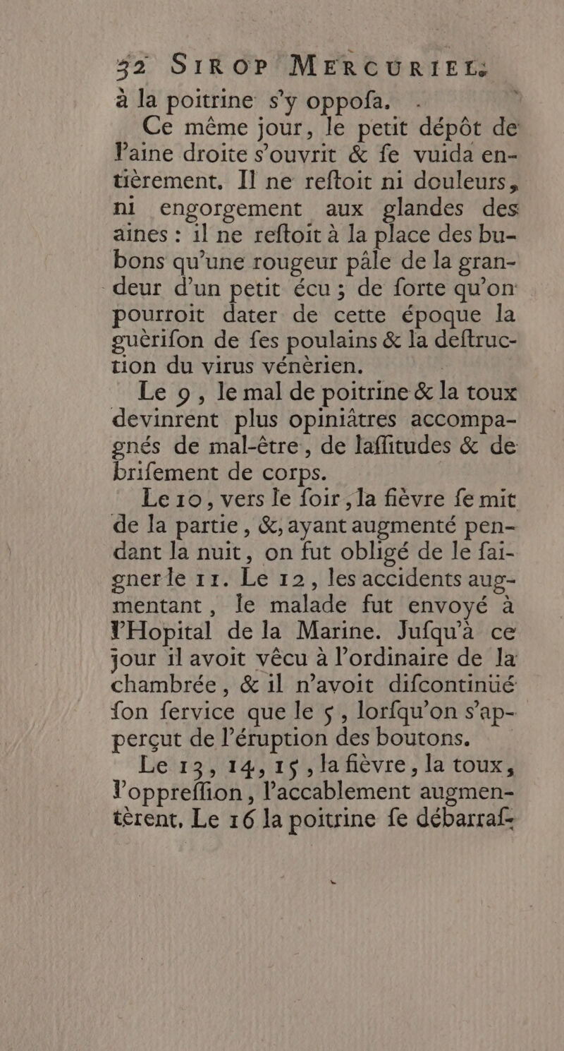à la poitrine s'y oppofa. Ce même jour, le petit dépôt de VPaine droite s’ouvrit &amp; fe vuida en- tièrement. Il ne reftoit ni douleurs, ni engorgement aux glandes des aines : il ne reftoit à la place des bu- bons qu’une rougeur pâle de la gran- deur d’un petit écu ; de forte qu’on pourroit dater de cette époque la guèrifon de fes poulains &amp; la deftruc- tion du virus vénèrien. | Le 9 , le mal de poitrine &amp; la toux devinrent plus opiniâtres accompa- gnés de mal-être, de laffitudes &amp; de brifement de corps. Le 10, vers le foir , la fièvre fe mit de la partie, &amp;; ayant augmenté pen- dant la nuit, on fut obligé de le fai- gnerle 11. Le 12, les accidents aup- mentant, le malade fut envoyé à VHopital de la Marine. Jufqu'a ce jour il avoit vêcu à l'ordinaire de la chambrée , &amp; 1l n’avoit difcontinué fon fervice que le $s , lorfqu’on s’ap- perçut de l’éruption des boutons. Le 13,14,1$,la fièvre, la toux, Voppreffion, l’accablement augmen- tèrent, Le 16 la poitrine fe débarraf-