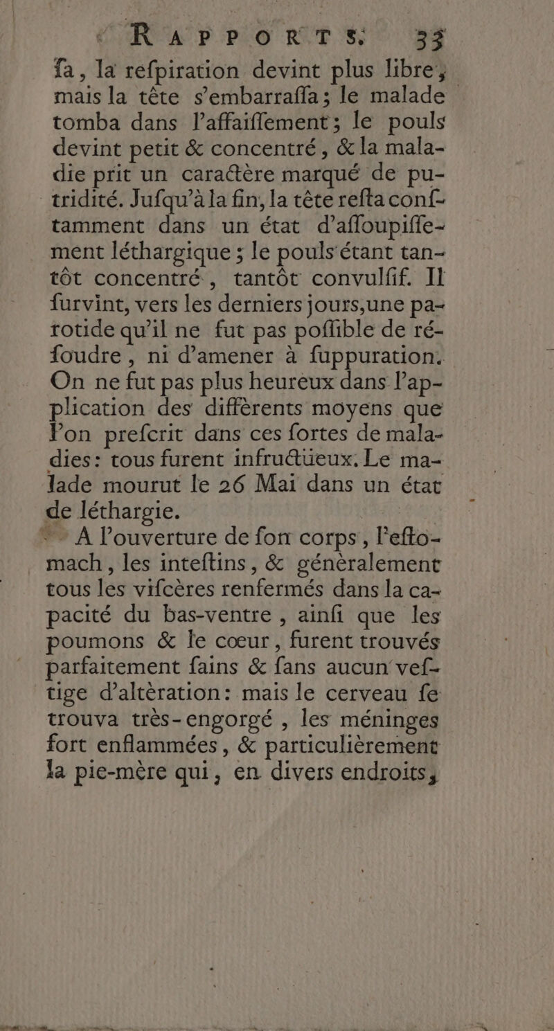 AP PO RTS) ES fa, la refpiration devint plus libre; mais la tête s’embarraffa ; le malade tomba dans l’affaiflement; le pouls devint petit &amp; concentré, &amp; la mala- die prit un caractère marqué de pu- tridité. Jufqu’à la fin, la tête reftaconf- tamment dans un état d’affoupiffe- ment léthargique ; le pouls'étant tan- tôt concentré, tantôt convulfif. II furvint, vers les derniers jours,une pa- rotide qu’il ne fut pas poflible de ré- foudre , ni d'amener à fuppuration. On ne fut pas plus heureux dans l’ap- plication des diffèrents moyens que Pon prefcrit dans ces fortes de mala- dies: tous furent infru@tüeux. Le ma- lade mourut le 26 Mai dans un état de léthargie. * A l'ouverture de fon corps, lefto- mach , les inteftins , &amp; généralement tous les vifcères renfermés dans la ca- pacité du bas-ventre , ainfi que les poumons &amp; Île cœur, furent trouvés parfaitement fains &amp; fans aucun vef- tige d’altèration: mais le cerveau fe trouva très-engorgé , les méninges fort enflammées , &amp; particulièrement la pie-mère qui, en divers endroits,