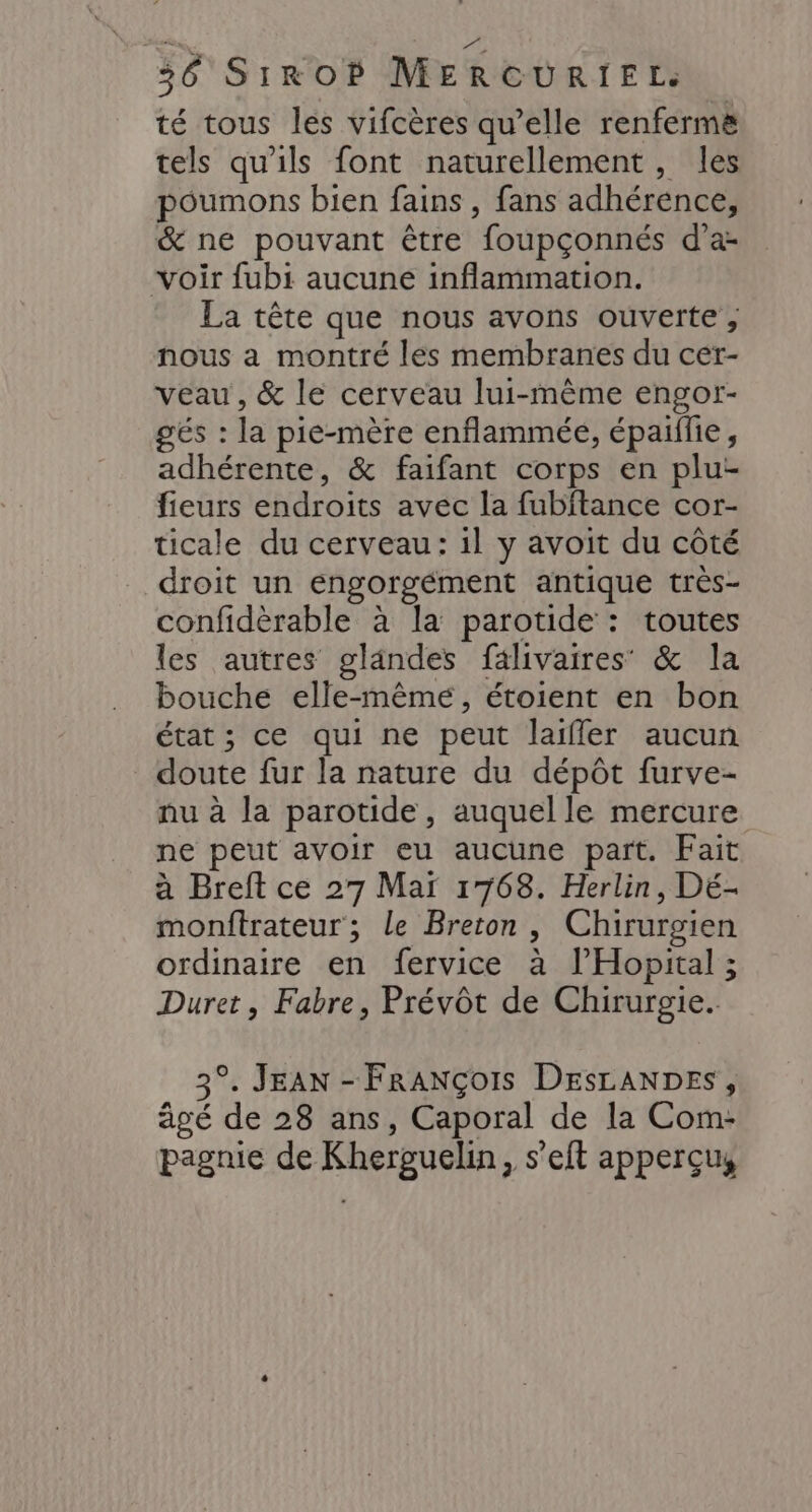 té tous les vifcères qu’elle renfermë tels qu'ils font naturellement, les poumons bien fains , fans adhérence, &amp; ne pouvant être foupçonnés d’a- voir fubi aucune inflammation. La tête que nous avons ouverte, nous a montré les membranes du cer- veau, &amp; le cerveau lui-même engor- gés : la pie-mère enflammée, épaiflie, adhérente, &amp; faifant corps en plu fieurs endroits avec la fubitance cor- ticale du cerveau: il y avoit du côté droit un engorgément antique très- confidèrable à la parotide : toutes les autres glandes falivaires &amp; la bouche elle-même, étoient en bon état ; ce qui ne peut laifler aucun doute fur la nature du dépôt furve- nu à la parotide, auquel le mercure ne peut avoir eu aucune part. Fait à Breft ce 27 Mar 1768. Herlin, Dé- monftrateur; le Breton, Chirurgien ordinaire en fervice à l’Hopital ; Duret, Fabre, Prévôt de Chirurgie. 3°. JEAN - FRANÇOIS DESLANDES, âgé de 28 ans, Caporal de la Com- pagnie de Kherguelin, s’elt apperçus