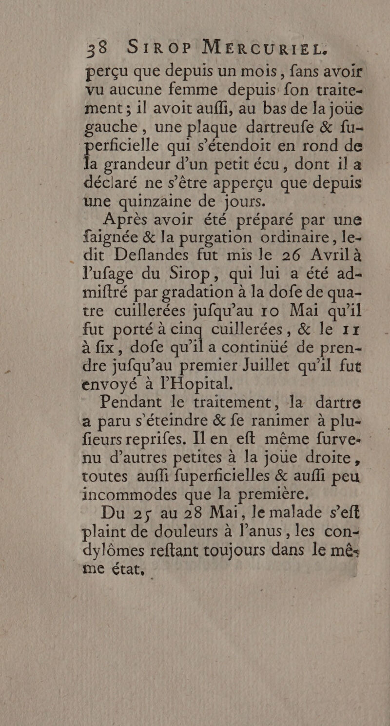 perçu que depuis un mois, fans avoir vu aucune femme depuis fon traite- ment ; 1l avoit aufli, au bas de la joue gauche , une plaque dartreufe &amp; fu- perficielle qui s’étendoit en rond de la grandeur d’un petit écu, dont il a déclaré ne s'être apperçu que depuis une quinzaine de jours. Après avoir été préparé par une faignée &amp; la purgation ordinaire, le- _ dit Deflandes fut mis le 26 Avrilà l’ufage du Sirop, qui lui a été ad- miftré par gradation à la dofe de qua- tre cuillerées jufqu'au ro Mai qu'il fut porté à cinq cuillerées, &amp; le 1x à fix, dofe qu'il a continué de pren- dre jufqu’au premier Juillet qu'il fut envoyé à l’'Hopital. Pendant le traitement, la dartre a paru s’éteindre &amp; fe ranimer à plu- fieurs reprifes. Ilen eft même furve: : nu d’autres petites à la joue droite, toutes aufli fuperficielles &amp; aufli peu incommodes que la première. Du 2$ au 28 Mai, le malade s’eft plaint de douleurs à lanus, les con- dylômes reftant toujours dans le mês me état,