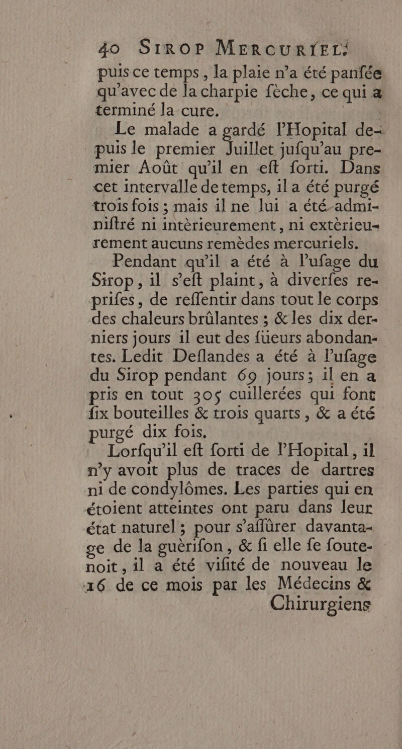 puis ce temps, la plaie n’a été panfée qu'avec de la charpie fèche, ce qui æ terminé la cure. | Es. Le malade a gardé l’'Hopital de- puisle premier Juillet jufqu’au pre- mier Août qu'il en eft forti. Dans cet intervalle de temps, 1l a été purgé trois fois ; mais il ne lui a été-admi- niftré ni intèrieurement, ni extèrieu- rement aucuns remèdes mercuriels. Pendant qu’il a été à l’ufage du Sirop, il s’eft plaint, à diverfes re- prifes, de reffentir dans tout le corps des chaleurs brûlantes ; &amp; les dix der- niers jours 1l eut des fueurs abondan- tes. Ledit Deflandes a été à lufage du Sirop pendant 69 jours; ilen a pris en tout 305$ cuillerées qui font fix bouteilles &amp; trois quarts, &amp; a été purgé dix fois. Lorfqu’il eft forti de Hopital, il n’y avoit plus de traces de dartres ni de condylômes. Les parties qui en étoient atteintes ont paru dans leur état naturel ; pour s’aflürer davanta- ge de la guërifon, &amp; fi elle fe foute- noit , il a été vifité de nouveau le 16 de ce mois par les Médecins &amp; Chirurgiens