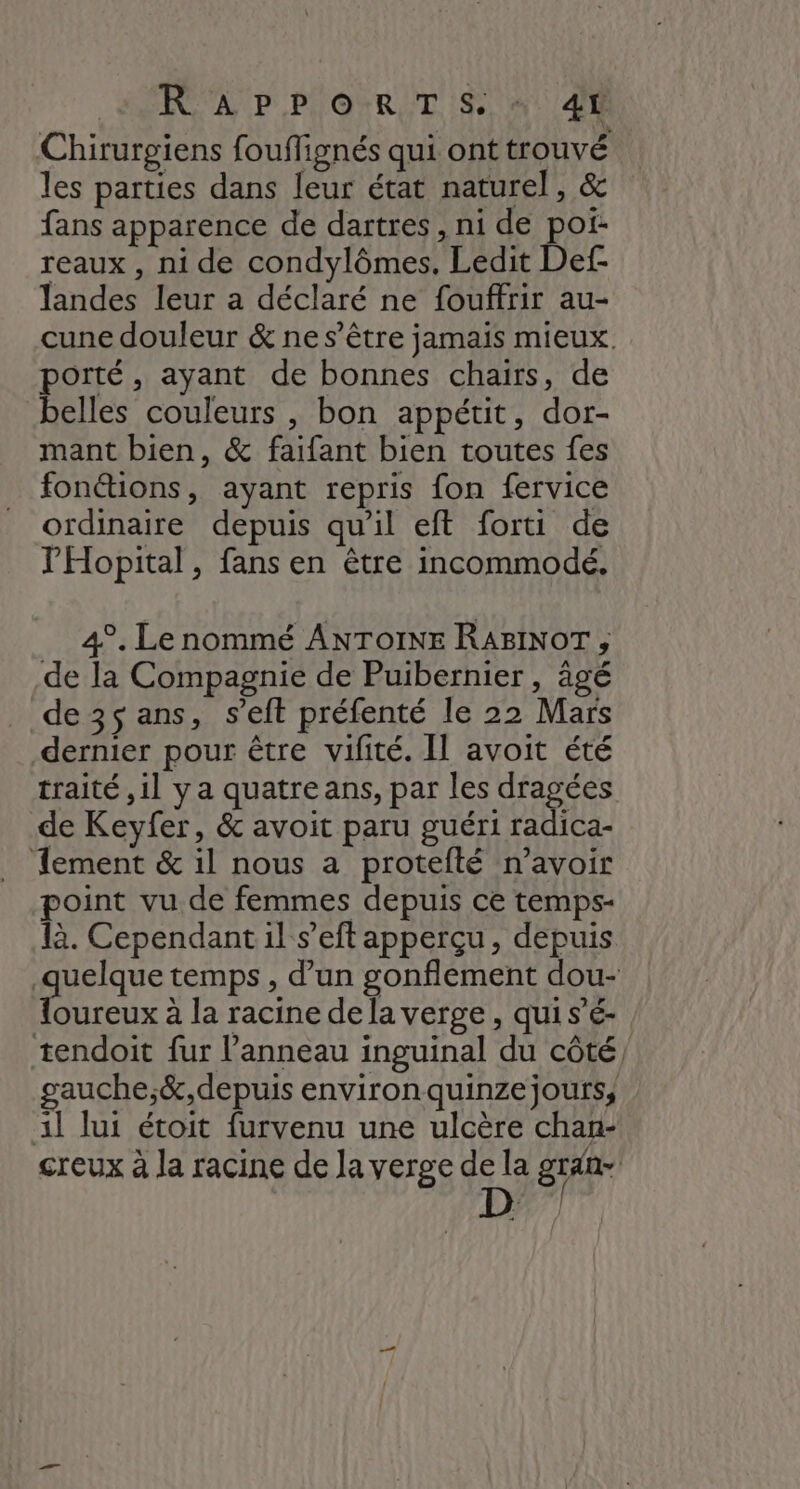 Chirurgiens fouflignés qui ont trouvé les parties dans leur état naturel, &amp; fans apparence de dartres, ni de por. reaux , ni de condylômes. Ledit Def- landes leur a déclaré ne fouffrir au- cune douleur &amp; ne s'être jamais mieux. porté, ayant de bonnes chairs, de belles couleurs , bon appétit, dor- mant bien, &amp; faifant bien toutes fes fonétions, ayant repris fon fervice ordinaire depuis qu’il eft forti de PHopital, fans en être incommodé. 4°. Le nommé ANTOINE RABINOT , de la Compagnie de Puibernier , âgé de 35 ans, s’eft préfenté le 22 Mars dernier pour être vilité. Il avoit été traité ,il ya quatre ans, par les dragées de Keyfer, &amp; avoit paru guéri radica- Tement &amp; il nous a protefté n'avoir point vu de femmes depuis ce temps- là. Cependant il s’eft apperçu, depuis quelque temps , d'un gonflement dou- {oureux à la racine de la verge , qui s’é- tendoit fur l'anneau inguinal du côté, gauche;&amp;,depuis environ quinzejours, 1l lui étoit furvenu une ulcère chan- creux à la racine de Ja verge de la gran D
