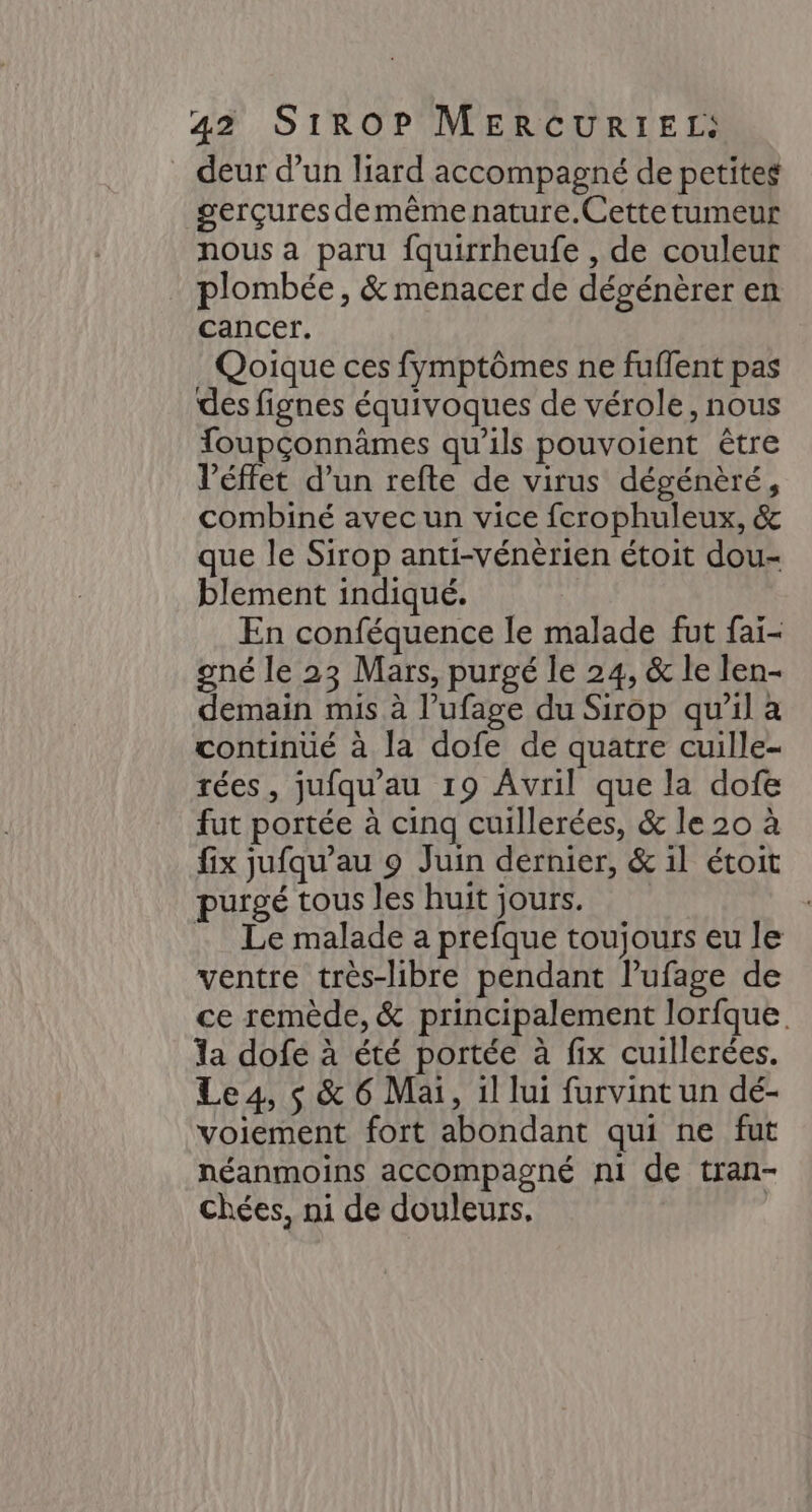 deur d’un liard accompagné de petites gerçures demêmenature.Cette tumeur nous a paru fquirrheufe , de couleur . plombée, &amp; menacer de dégénèrer en cancer. Qoique ces fymptômes ne fuflent pas des fignes équivoques de vérole, nous Toupçonnämes qu’ils pouvoient être l’éffet d’un refte de virus dégénèré, combiné avec un vice fcrophuleux, &amp; que le Sirop anti-vénèrien étoit dou- blement indiqué. En conféquence le malade fut fai- gné le 23 Mars, purgé le 24, &amp; le len- demain mis à l’ufage du Sirop qu'il à continué à la dofe de quatre cuille- rées, jufqu'au 19 Avril que la dofe fut portée à cinq cuillerées, &amp; le 20 à fix jufqu’au 9 Juin dernier, &amp; il étoit purgé tous les huit jours. Le malade a prefque toujours eu le ventre très-libre pendant lufage de ce remède, &amp; principalement lorfque. a dofe à été portée à fix cuillerées. Le4, s &amp; 6 Mai, il lui furvint un dé- voiement fort abondant qui ne fut néanmoins accompagné ni de tran- chées, ni de douleurs. |