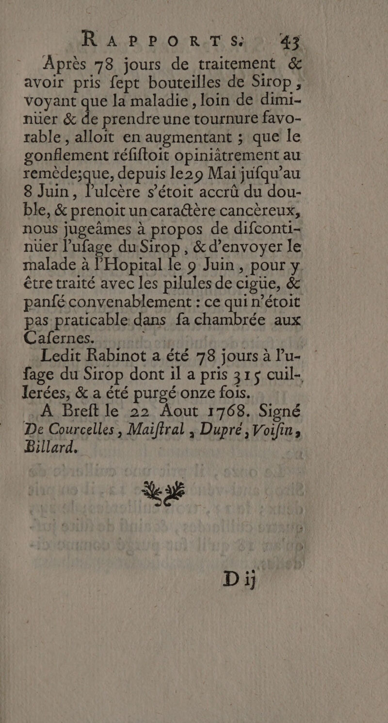 RUA PB PLO'RCT Si 81e Après 78 jours de traitement &amp; avoir pris fept bouteilles de Sirop : voyant que la maladie, loin de dimi- nüer &amp; de prendre une tournure favo- rable , alloit en augmentant ; que le gonflement réfiftoit opiniätrement au remède;que, depuis le29 Mai jufqu’au 8 Juin, l’ulcère s’étoit accrû du dou- ble, &amp; prenoit uncaraétère cancèreux, nous jugeimes à propos de difconti- nuer l’ufage du-Sirop , &amp; d'envoyer le malade à l’'Hopital le 9 Juin, pour y. être traité avec les pilules de cigüe, &amp; panfé convenablement : ce qui n’étoit pas praticable dans fa chambrée aux Cafernes. ni | Ledit Rabinot a été 78 jours à lu- fage du Sirop dont il a pris 315$ cuil- Jerées, &amp; a été purgé onze fois. À Breft le 22 Aout 1768. Signé De Courcelles, Maiftral ; Dupré, Voifin, Billard. | Var