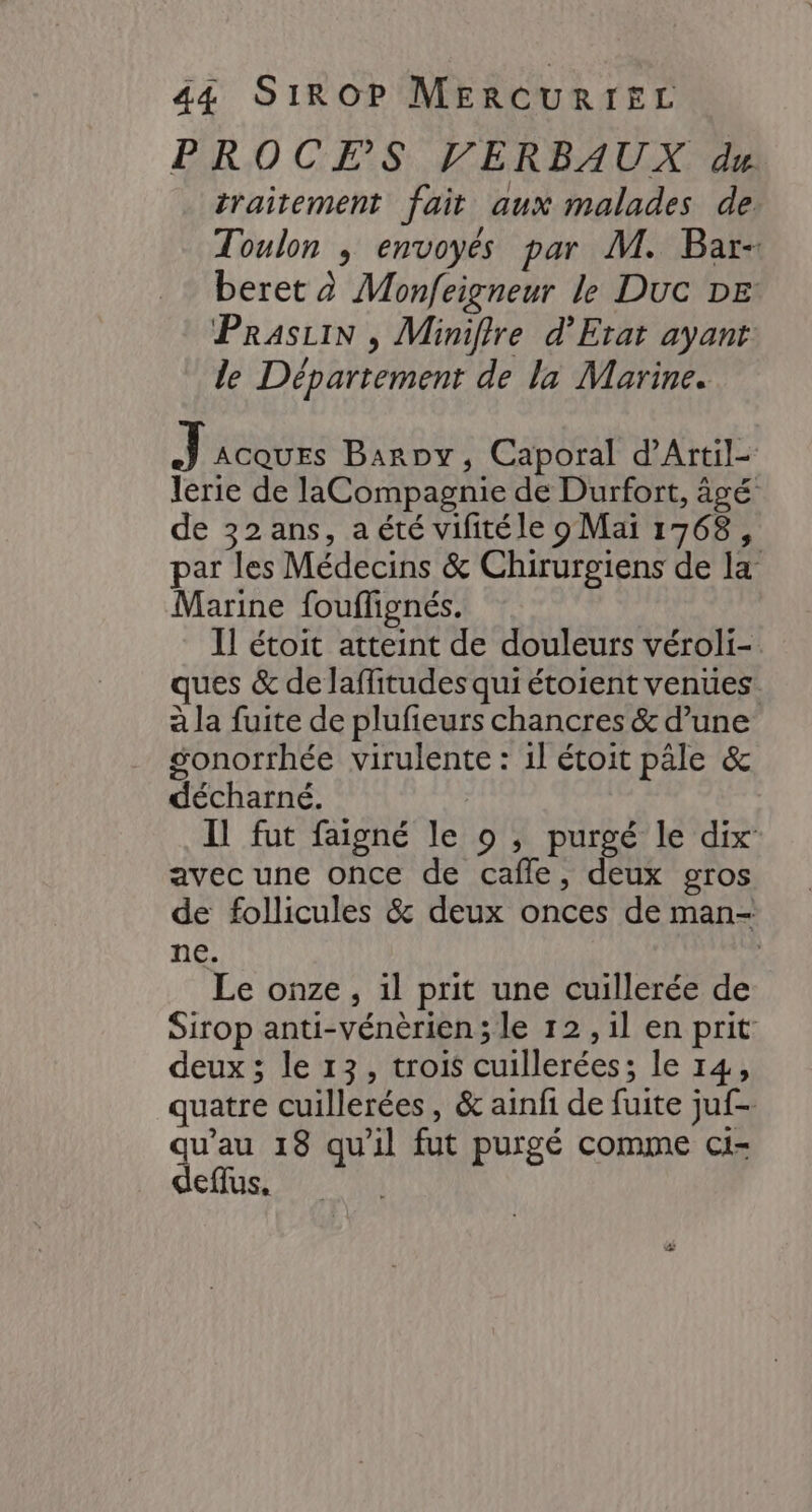 PROCES VERBAUX du traitement fait aux malades de Toulon ; envoyés par M. Bar- beret à Monfeigneur le Duc DE PrasiiN , Miniffre d’Erat ayant. le Département de la Marine. Tac Baroy, Caporal d'Artil- lerie de laCompagnie de Durfort, âgé de 32 ans, a été vilitéle 9 Mai 1768, par les Médecins &amp; Chirurgiens de la Marine fouffignés. Il étoit atteint de douleurs véroli- ques &amp; de laffitudes qui étoient venues. à la fuite de plufieurs chancres &amp; d’une gonorrhée virulente : 1l étoit pâle &amp; décharné. Il fut faigné le o , purgé le dix: avec une once de cafle, deux gros de follicules &amp; deux onces de man- ne. Le onze , 1l prit une cuillerée de Sirop anti-vénèrien ; le 12 ,1l en prit deux ; le 13, trois cuillerées; le 14, quatre cuillerées, &amp; ainfi de fuite juf- qu’au 18 qu'il fut purgé comme ci- deflus. +