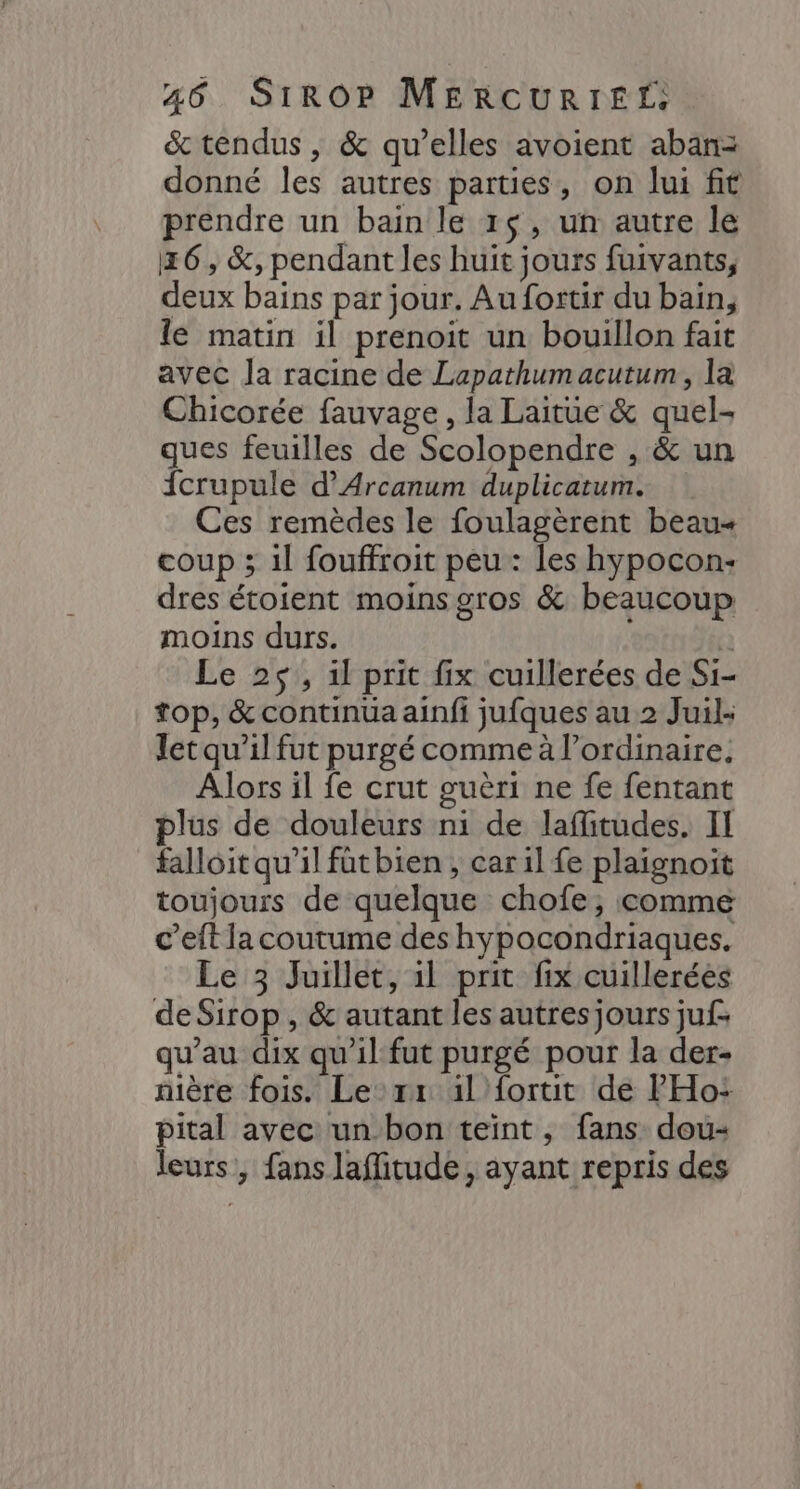 & tendus, & qu’elles avoient abanz donné les autres parties, on lui fit prendre un bain le 1$, un autre le 16, &, pendant les huit jours fuivants, deux bains par jour. Au fortir du bain, le matin il prenoit un bouillon fait avec Ja racine de Lapathumacutum, la Chicorée fauvage , la Laitue & quel- ques feuilles de Scolopendre , & un {crupule d’Arcanum duplicatum. Ces remèdes le foulagèrent beau coup ; il fouffroit peu: les hypocon- dres étoient moins gros & beaucoup moins durs. (à Le 25, il prit fix cuillerées de Si- top, & continua ainfi jufques au 2 Juil: letqu’il fut purgé comme à l'ordinaire, Alors il fe crut guèri ne fe fentant plus de douleurs ni de laflitudes. IT falloit qu’il fûtbien , car il fe plaignoït toujours de quelque chofe, comme c’eft la coutume des hypocondriaques. Le 3 Juillet, il prit fix cuillerées de Sirop , & autant les autres jours juf- qu'au dix qu'il fut purgé pour la der- nière fois. Le rx 1l fortit de l'Ho: pital avec un-bon teint , fans dou- leurs, fans laffitude, ayant repris des