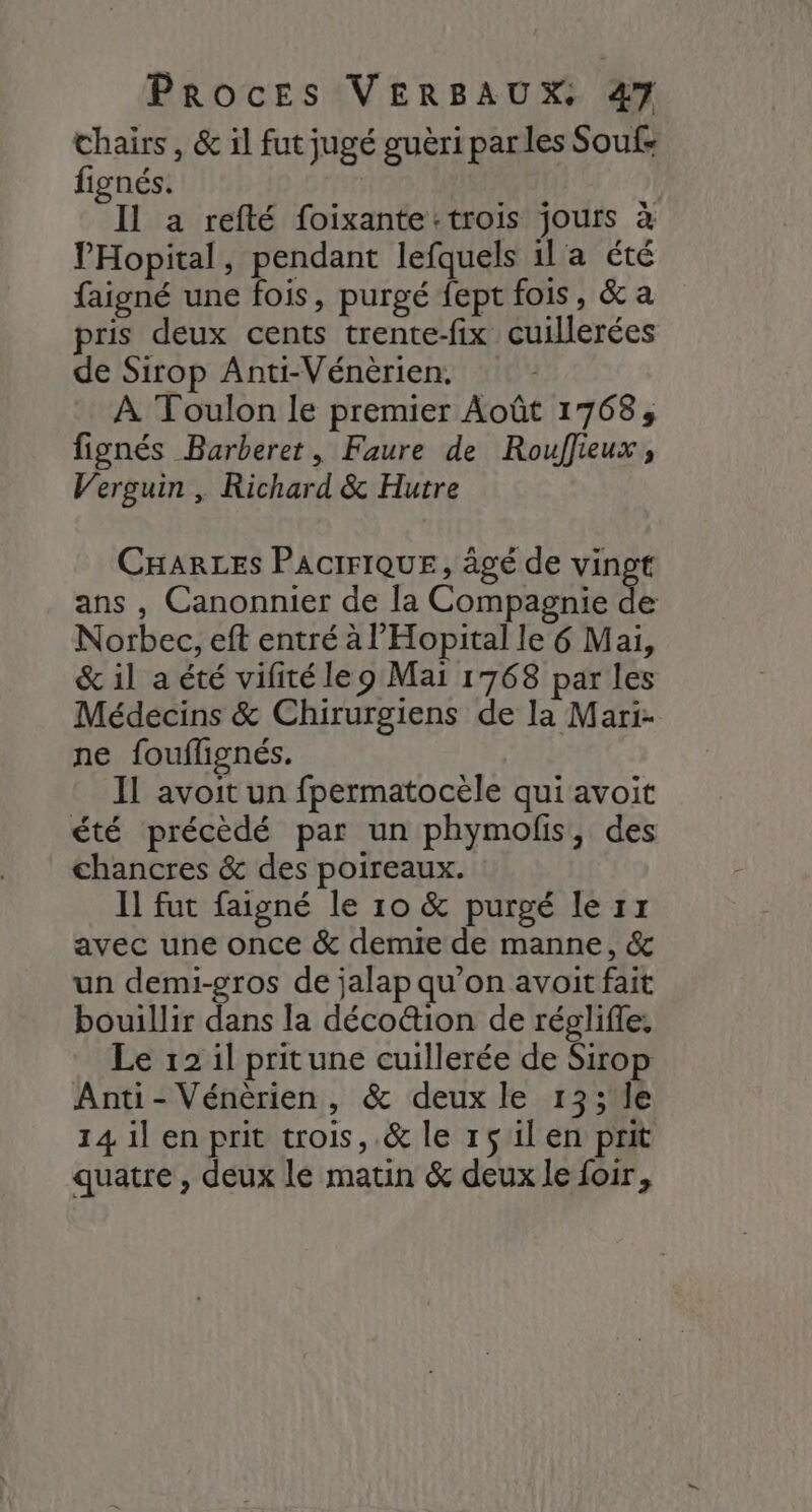 chairs, &amp; il fut jugé guèri parles Soufs fignés. | Il a refté foixante:trois jours à l'Hopital, pendant lefquels 1l a été faigné une fois, purgé fept fois, &amp; a pris deux cents trente-fix cuillerées de Sirop Anti-Vénèrien. À Toulon le premier Août 1768, fignés Barberet, Faure de Rouffieux, Verguin , Richard &amp; Hutre CHARLES PACIFIQUE, âgé de vingt ans , Canonnier de la Compagnie de Norbec, eft entré à l’'Hopital le 6 Mai, &amp; il a été vifité leo Mai 1768 par les Médecins &amp; Chirurgiens de la Mari- ne fouflignés. Il avoit un fpermatocèle qui avoit été précèdé par un phymolis, des chancres &amp; des poireaux. Il fut faigné le 10 &amp; purgé le rx avec une once &amp; demie de manne, &amp; un demi-gros de jalap qu’on avoit fait bouillir dans la déco&amp;ion de réglifle, Le 12 1l pritune cuillerée de Sirop Anti- Vénèrien , &amp; deux le 13; le 14 il en prit trois, .&amp; le 1$ il en prit quatre , deux lé matin &amp; deux le foir,