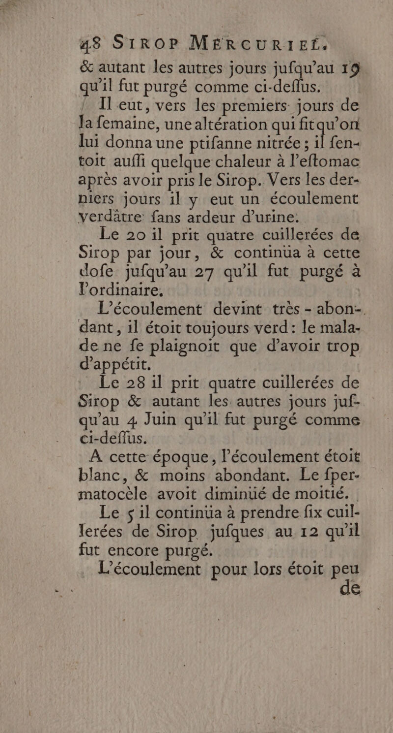 & autant les autres jours jufqu’au 19 qu'il fut purgé comme ci-deflus. Il eut, vers les premiers jours de Ja femaine, unealtération qui fitqu’on lui donna une ptifanne nitrée ; il fen- toit aufli quelque chaleur à l’eftomac après avoir pris le Sirop. Vers les der- niers jours 1l y eut un écoulement verdâtre fans ardeur d’urine. Le 20 il prit quatre cuillerées de Sirop par jour, & continua à cette dofe jufqu’au 27 qu'il fut purgé à l'ordinaire, L’écoulement devint très - abon-. dant , il étoit toujours verd : le mala- de ne fe plaignoit que d’avoir trop d’appétit. Le 28 il prit quatre cuillerées de Sirop & autant les autres jours juf- qu'au 4 Juin qu'il fut purgé comme ci-deflus. A cette époque, l'écoulement étoit blanc, & moins abondant. Le fper- matocèle avoit diminué de moitié. Le $ il continua à prendre fix cuil- lerées de Sirop jufques au 12 qu'il fut encore purgé. L’écoulement pour lors étoit peu de