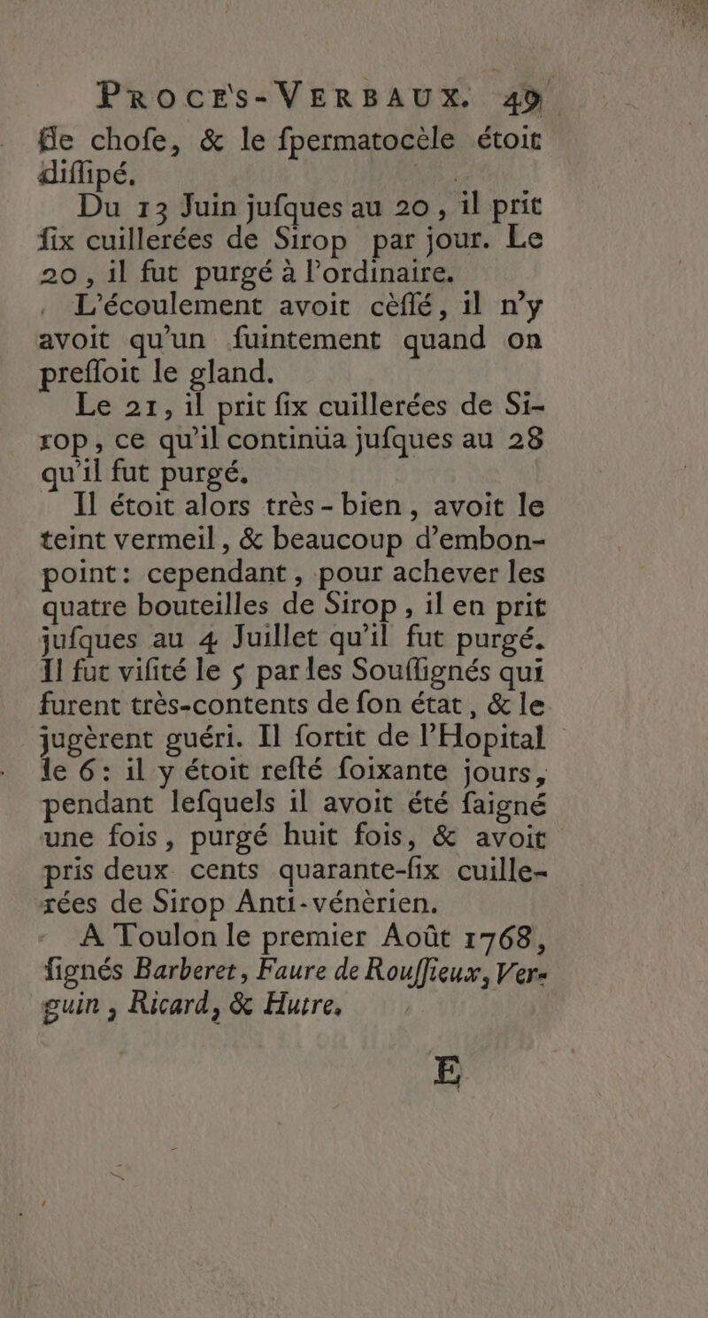 fle chofe, & le fpermatocèle étoit diffipé., | Du 13 Juin jufques au 20, il prit fix cuillerées de Sirop par jour. Le 20 , il fut purgé à l'ordinaire. L'écoulement avoit cèflé, 1l n’y avoit qu'un fuintement quand on prefloit le gland. Le 27, il prit fix cuillerées de Si- rop, ce qu'il continua jufques au 28 qu'il fut purgé. Il étoit alors très - bien, avoit le teint vermeil , & beaucoup d’embon- point: cependant, pour achever les quatre bouteilles de Sirop, il en prit jufques au 4 Juillet qu'il fut purgé. Il fut vifité le $ parles Souflignés qui furent très-contents de fon état, & le jugèrent guéri. Il fortit de l’'Hopital le 6: il y étoit refté foixante jours, pendant lefquels il avoit été faigné une fois, purgé huit fois, & avoit pris deux cents quarante-fix cuille- xées de Sirop Anti-vénèrien. À Toulon le premier Août 1768, fignés Barberet, Faure de Rouffieux, Ver- guin , Ricard, & Hurre, €